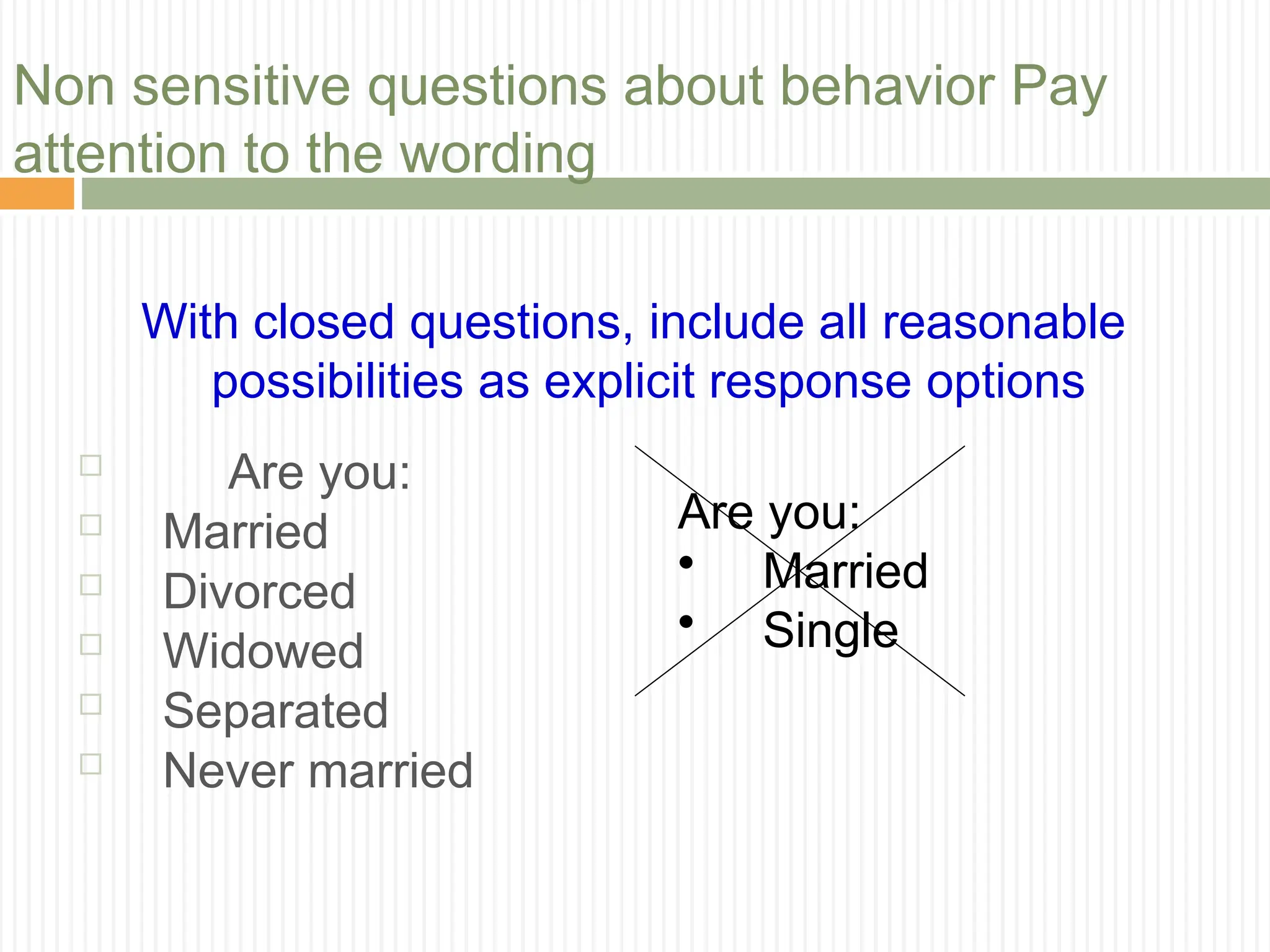 Non sensitive questions about behavior Pay
 Are you:
 Married
 Divorced
 Widowed
 Separated
 Never married
attention to the wording
With closed questions, include all reasonable
possibilities as explicit response options
Are you:
• Married
• Single
 