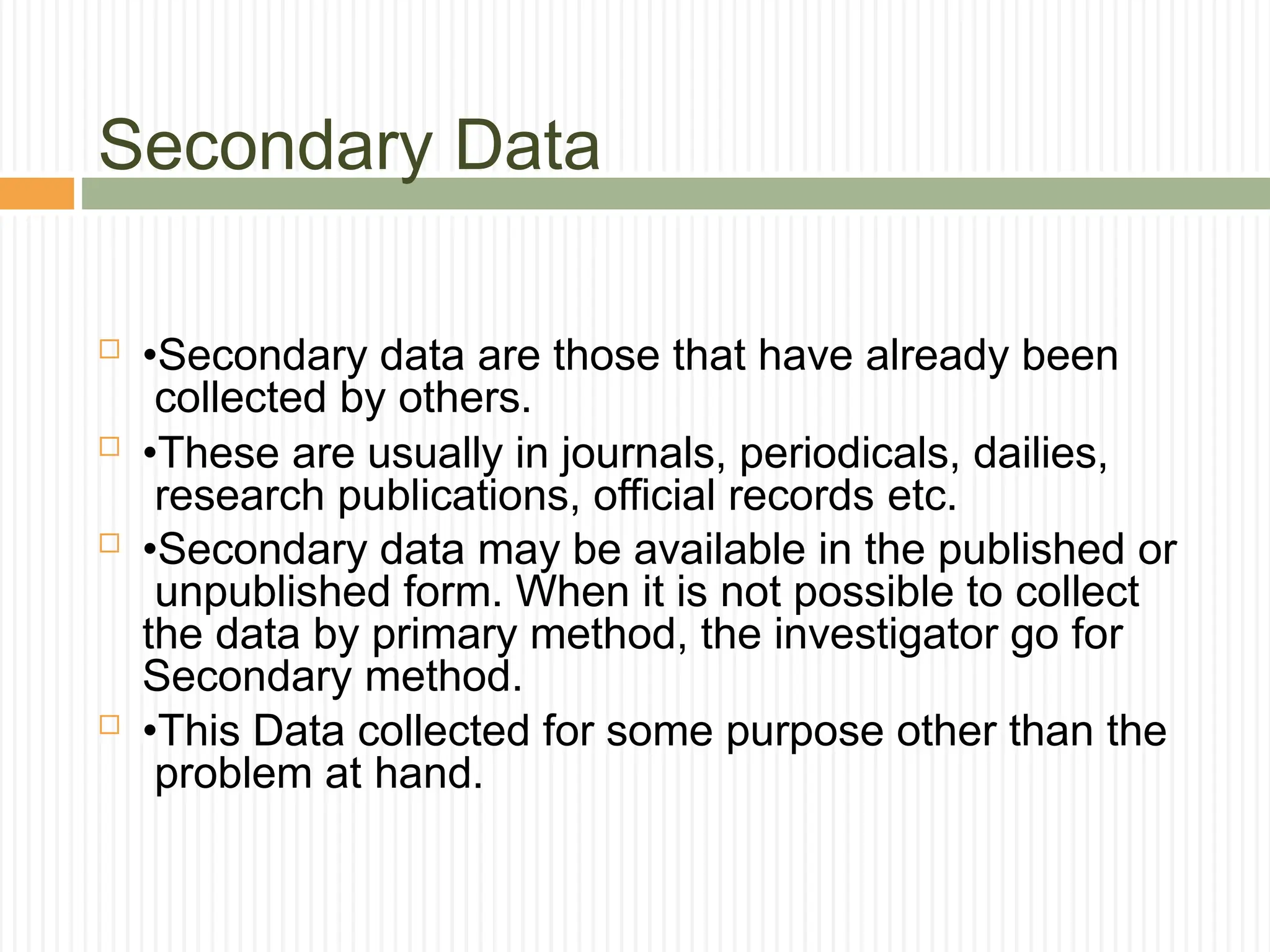 Secondary Data
 •Secondary data are those that have already been
collected by others.
 •These are usually in journals, periodicals, dailies,
research publications, official records etc.
 •Secondary data may be available in the published or
unpublished form. When it is not possible to collect
the data by primary method, the investigator go for
Secondary method.
 •This Data collected for some purpose other than the
problem at hand.
 