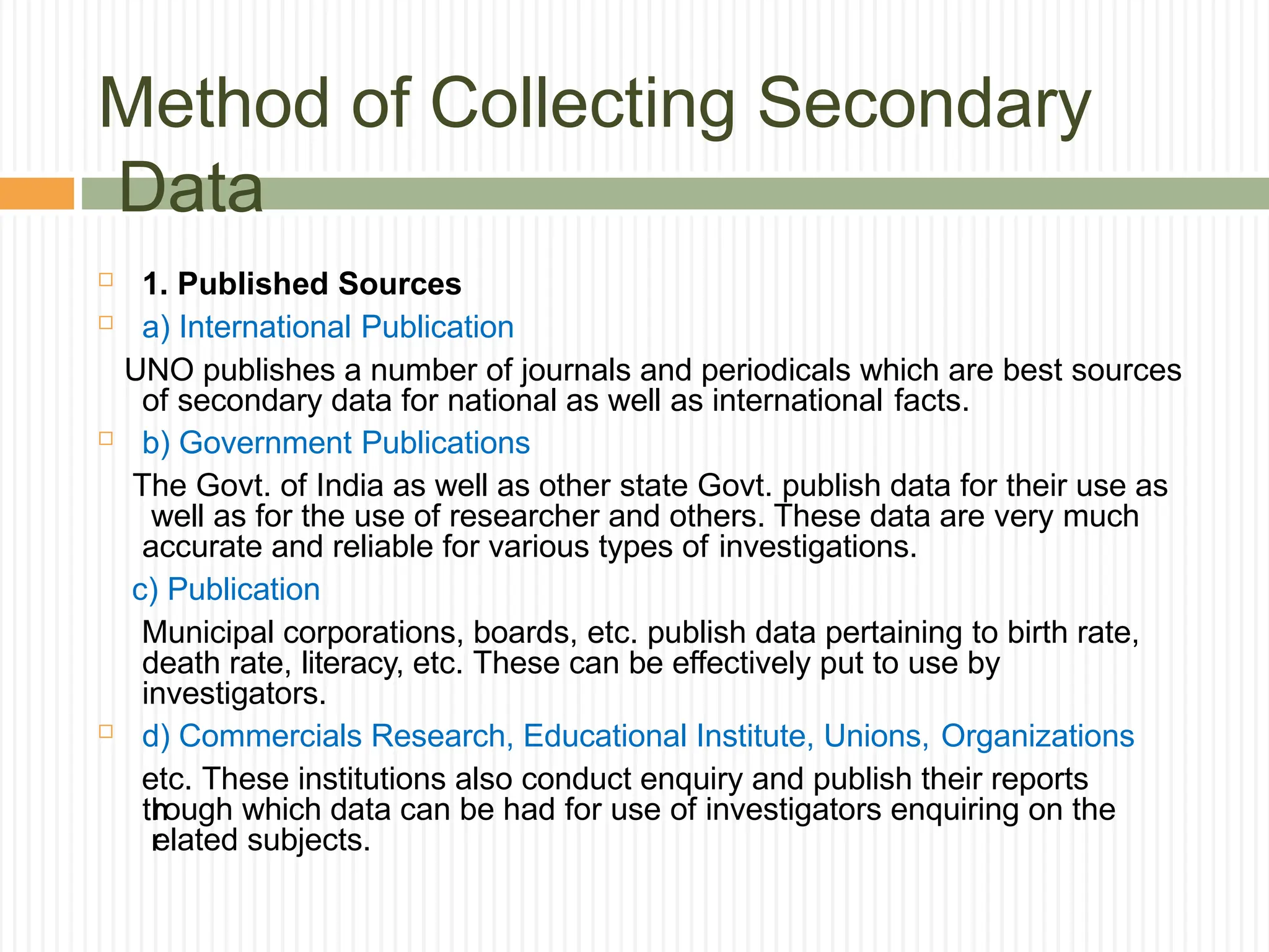 Method of Collecting Secondary
Data
th
r
 1. Published Sources
 a) International Publication
UNO publishes a number of journals and periodicals which are best sources
of secondary data for national as well as international facts.
 b) Government Publications
The Govt. of India as well as other state Govt. publish data for their use as
well as for the use of researcher and others. These data are very much
accurate and reliable for various types of investigations.
c) Publication
Municipal corporations, boards, etc. publish data pertaining to birth rate,
death rate, literacy, etc. These can be effectively put to use by
investigators.
 d) Commercials Research, Educational Institute, Unions, Organizations
etc. These institutions also conduct enquiry and publish their reports
rough which data can be had for use of investigators enquiring on the
elated subjects.
 
