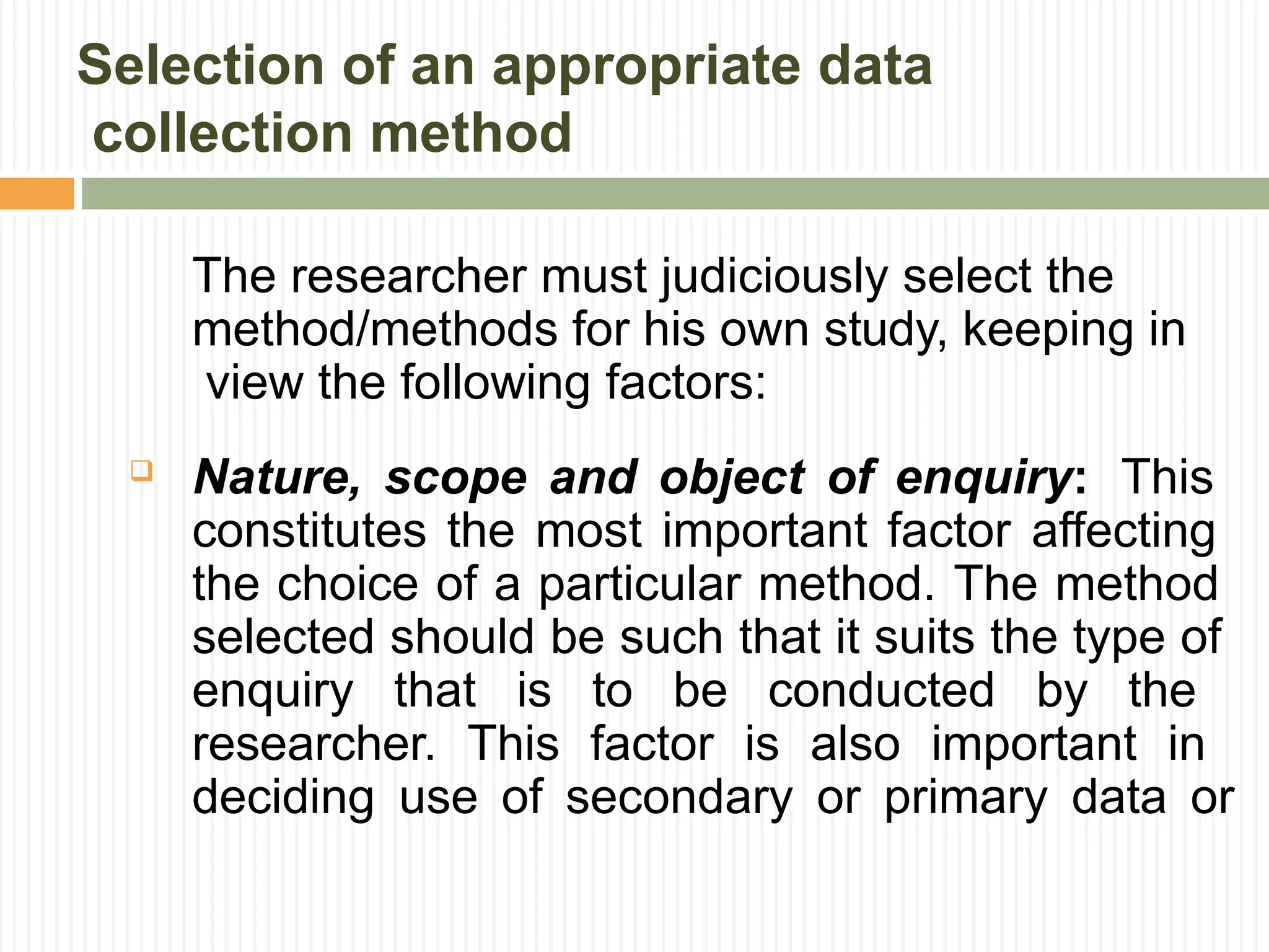 Selection of an appropriate data
collection method
The researcher must judiciously select the
method/methods for his own study, keeping in
view the following factors:
 Nature, scope and object of enquiry: This
constitutes the most important factor affecting
the choice of a particular method. The method
selected should be such that it suits the type of
enquiry that is to be conducted by the
researcher. This factor is also important in
deciding use of secondary or primary data or
 