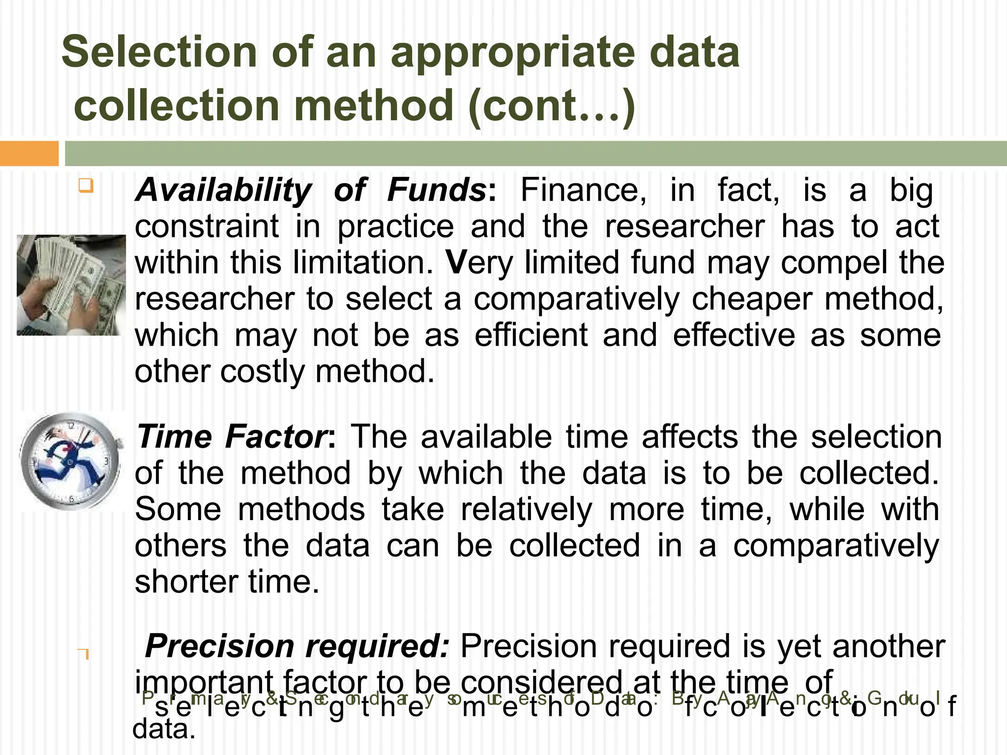 Selection of an appropriate data
collection method (cont…)


 Availability of Funds: Finance, in fact, is a big
constraint in practice and the researcher has to act
within this limitation. Very limited fund may compel the
researcher to select a comparatively cheaper method,
which may not be as efficient and effective as some
other costly method.
Time Factor: The available time affects the selection
of the method by which the data is to be collected.
Some methods take relatively more time, while with
others the data can be collected in a comparatively
shorter time.
Precision required: Precision required is yet another
important factor to be considered at the time of
P
sr
ei
m
la
er
y
c&
t
iS
ne
c
go
n
td
ha
r
ey s
o
mu
r
c
ee
ts
ho
f
oD
da
t
a
o: B
fy
cA
oj
a
y
l
lA
en
co
j
t&
i
oG
no
k
u
ol
f
data.
 