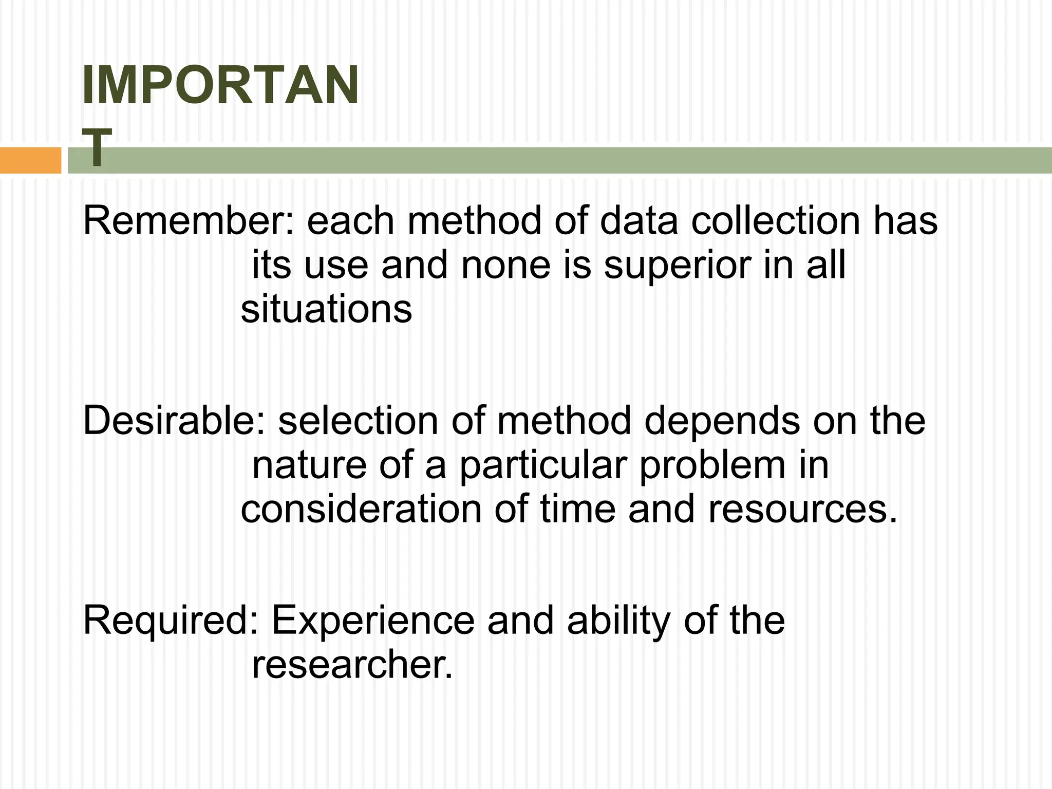 IMPORTAN
T
Remember: each method of data collection has
its use and none is superior in all
situations
Desirable: selection of method depends on the
nature of a particular problem in
consideration of time and resources.
Required: Experience and ability of the
researcher.
 