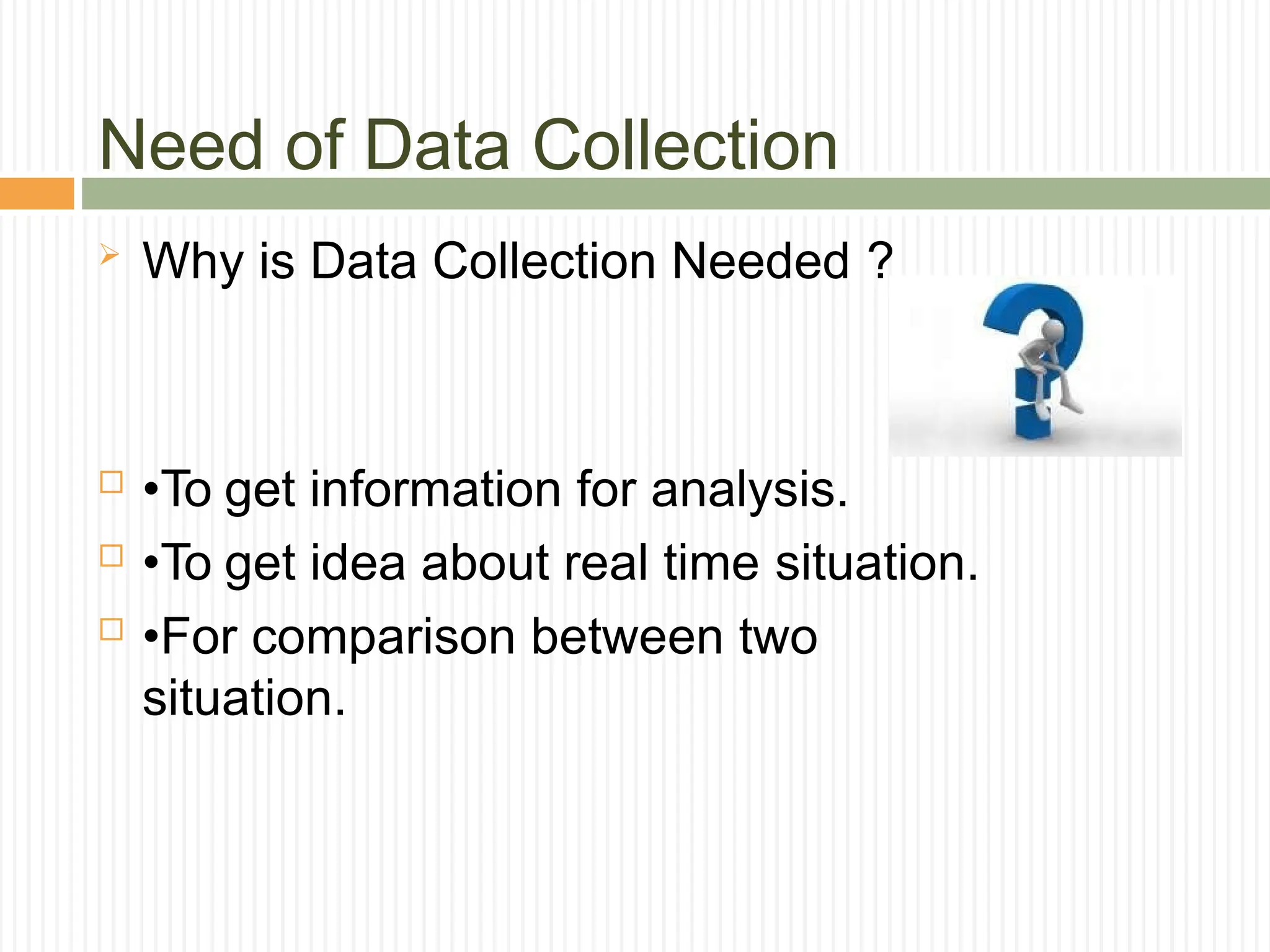 Need of Data Collection
 Why is Data Collection Needed ?
 •To get information for analysis.
 •To get idea about real time situation.
 •For comparison between two
situation.
 