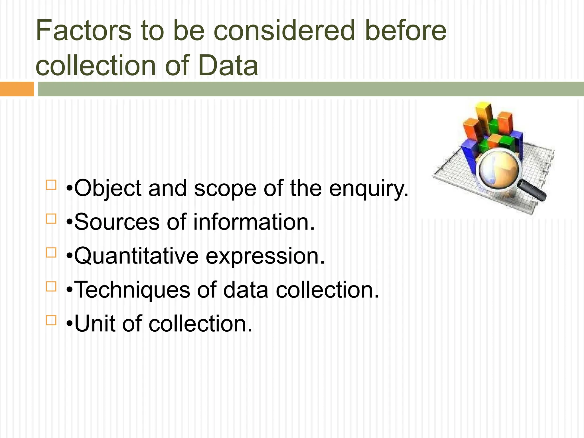 Factors to be considered before
collection of Data
 •Object and scope of the enquiry.
 •Sources of information.
 •Quantitative expression.
 •Techniques of data collection.
 •Unit of collection.
 