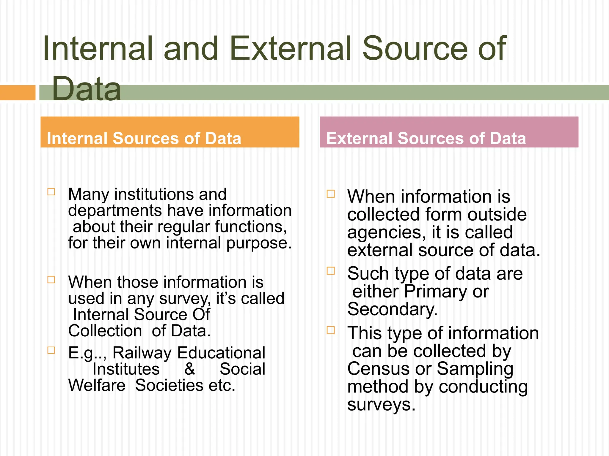 Internal and External Source of
Data
 Many institutions and
departments have information
about their regular functions,
for their own internal purpose.
 When those information is
used in any survey, it’s called
Internal Source Of
Collection of Data.
 E.g.., Railway Educational
Institutes & Social
Welfare Societies etc.
 When information is
collected form outside
agencies, it is called
external source of data.
 Such type of data are
either Primary or
Secondary.
 This type of information
can be collected by
Census or Sampling
method by conducting
surveys.
Internal Sources of Data External Sources of Data
 
