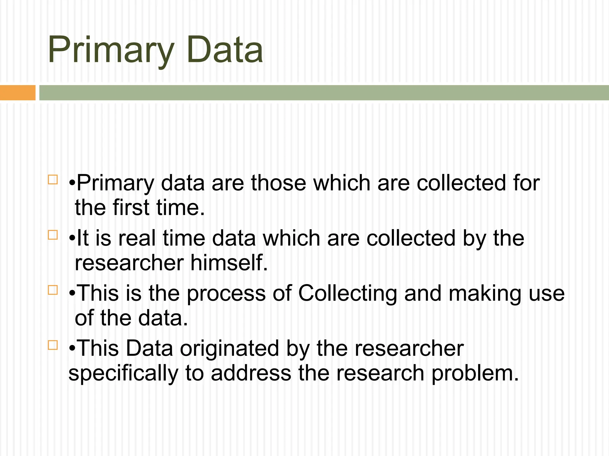 Primary Data
 •Primary data are those which are collected for
the first time.
 •It is real time data which are collected by the
researcher himself.
 •This is the process of Collecting and making use
of the data.
 •This Data originated by the researcher
specifically to address the research problem.
 