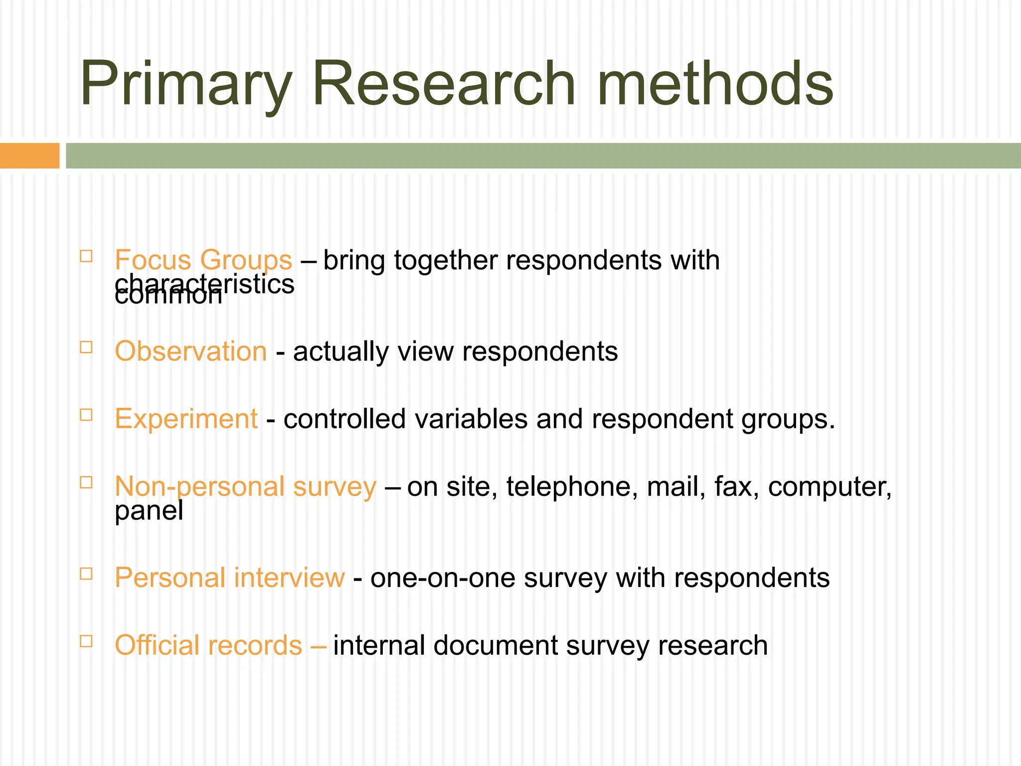 Primary Research methods
 Focus Groups – bring together respondents with
common
characteristics
 Observation - actually view respondents
 Experiment - controlled variables and respondent groups.
 Non-personal survey – on site, telephone, mail, fax, computer,
panel
 Personal interview - one-on-one survey with respondents
 Official records – internal document survey research
 