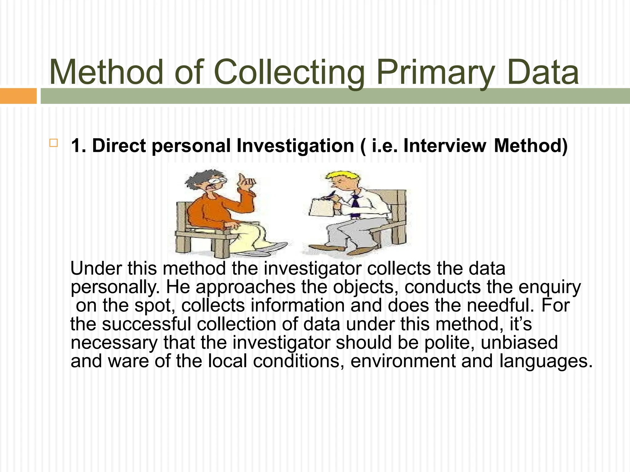 Method of Collecting Primary Data
 1. Direct personal Investigation ( i.e. Interview Method)
Under this method the investigator collects the data
personally. He approaches the objects, conducts the enquiry
on the spot, collects information and does the needful. For
the successful collection of data under this method, it’s
necessary that the investigator should be polite, unbiased
and ware of the local conditions, environment and languages.
 