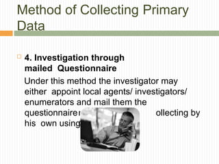 Method of Collecting Primary
Data
 4. Investigation through
mailed Questionnaire
Under this method the investigator may
either appoint local agents/ investigators/
enumerators and mail them the
questionnaire for collecting i ollecting by
his own using mai
nformation or
c
l or telephone.
 