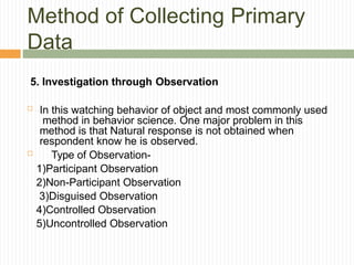 Method of Collecting Primary
Data
5. Investigation through Observation
 In this watching behavior of object and most commonly used
method in behavior science. One major problem in this
method is that Natural response is not obtained when
respondent know he is observed.
 Type of Observation-
1)Participant Observation
2)Non-Participant Observation
3)Disguised Observation
4)Controlled Observation
5)Uncontrolled Observation
 