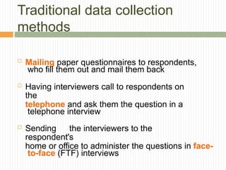 Traditional data collection
methods
 Mailing paper questionnaires to respondents,
who fill them out and mail them back
 Having interviewers call to respondents on
the
telephone and ask them the question in a
telephone interview
 Sending the interviewers to the
respondent’s
home or office to administer the questions in face-
to-face (FTF) interviews
 