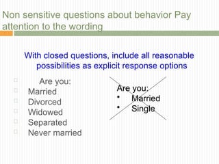Non sensitive questions about behavior Pay
 Are you:
 Married
 Divorced
 Widowed
 Separated
 Never married
attention to the wording
With closed questions, include all reasonable
possibilities as explicit response options
Are you:
• Married
• Single
 
