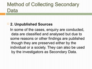 Method of Collecting Secondary
Data
 2. Unpublished Sources
In some of the cases, enquiry are conducted,
data are classified and analysed but due to
some reasons or other findings are published
though they are preserved either by the
individual or a society. They can also be used
by the investigators as Secondary Data.
 