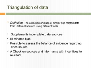 Triangulation of data
 Definition: The collection and use of similar and related data
from different sources using different tools

Supplements incomplete data sources
 Eliminates bias
 Possible to assess the balance of evidence regarding
each source
 A Check on sources and informants with incentives to
mislead.
 