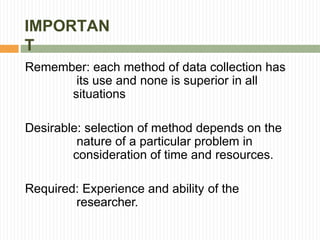 IMPORTAN
T
Remember: each method of data collection has
its use and none is superior in all
situations
Desirable: selection of method depends on the
nature of a particular problem in
consideration of time and resources.
Required: Experience and ability of the
researcher.
 