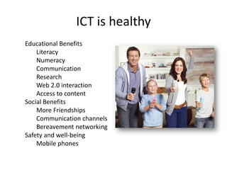 ICT is healthy
Educational Benefits
Literacy
Numeracy
Communication
Research
Web 2.0 interaction
Access to content
Social Benefits
More Friendships
Communication channels
Bereavement networking
Safety and well-being
Mobile phones

 