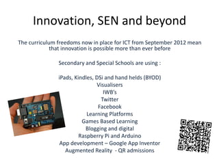 Innovation, SEN and beyond
The curriculum freedoms now in place for ICT from September 2012 mean
that innovation is possible more than ever before

Secondary and Special Schools are using :
iPads, Kindles, DSi and hand helds (BYOD)
Visualisers
IWB’s
Twitter
Facebook
Learning Platforms
Games Based Learning
Blogging and digital
Raspberry Pi and Arduino
App development – Google App Inventor
Augmented Reality - QR admissions

 