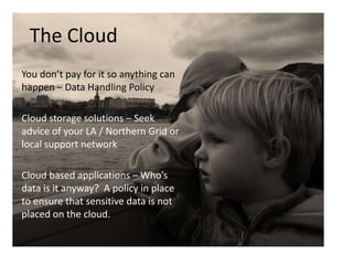 The Cloud
You don’t pay for it so anything can
happen – Data Handling Policy
Cloud storage solutions – Seek
advice of your LA / Northern Grid or
local support network
Cloud based applications – Who’s
data is it anyway? A policy in place
to ensure that sensitive data is not
placed on the cloud.

 