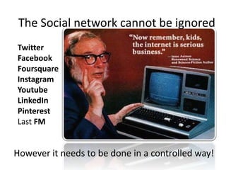 The Social network cannot be ignored
Twitter
Facebook
Foursquare
Instagram
Youtube
LinkedIn
Pinterest
Last FM

– I’m eating a large #donut
– I like like donuts and so does my wife
– This is where I eat donuts
– Here’s a polaroid of me eating a donut
– Look at me eating donut
– My skills include donut eating
– Here’s a donut recipe
– Now listening to ‘donuts’

However it needs to be done in a controlled way!

 