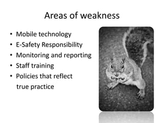 Areas of weakness
•
•
•
•
•

Mobile technology
E-Safety Responsibility
Monitoring and reporting
Staff training
Policies that reflect
true practice

 