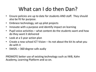 What can I do then Dan?
• Ensure policies are up to date for students AND staff. They should
also be fit for purpose.
• Embrace technology, set up pilot projects
• Innovate with a purpose and identify impact on learning
• Pupil voice activities – what content do the students want and how
do they want it delivered
• Look at a 5 year action plan
• Create a new school ICT Vision – Its not about the kit its what you
do with it
• SWGfL – 360 degree safe audiy
PROMOTE better use of existing technology such as IWB, Kahn
Academy, Learning Platform and so on.

 