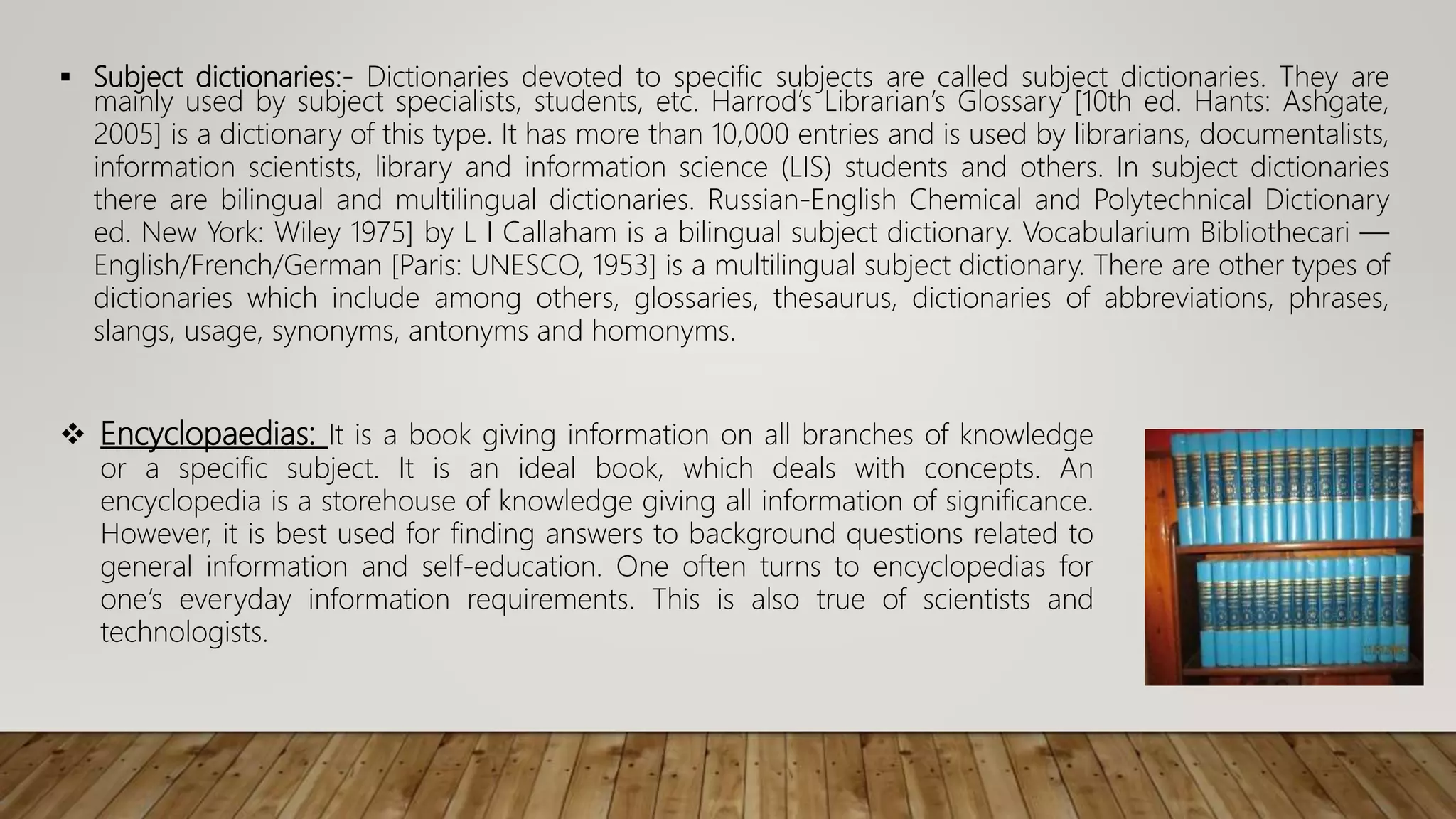  Subject dictionaries:- Dictionaries devoted to specific subjects are called subject dictionaries. They are
mainly used by subject specialists, students, etc. Harrod’s Librarian’s Glossary [10th ed. Hants: Ashgate,
2005] is a dictionary of this type. It has more than 10,000 entries and is used by librarians, documentalists,
information scientists, library and information science (LIS) students and others. In subject dictionaries
there are bilingual and multilingual dictionaries. Russian-English Chemical and Polytechnical Dictionary
ed. New York: Wiley 1975] by L I Callaham is a bilingual subject dictionary. Vocabularium Bibliothecari —
English/French/German [Paris: UNESCO, 1953] is a multilingual subject dictionary. There are other types of
dictionaries which include among others, glossaries, thesaurus, dictionaries of abbreviations, phrases,
slangs, usage, synonyms, antonyms and homonyms.
 Encyclopaedias: It is a book giving information on all branches of knowledge
or a specific subject. It is an ideal book, which deals with concepts. An
encyclopedia is a storehouse of knowledge giving all information of significance.
However, it is best used for finding answers to background questions related to
general information and self-education. One often turns to encyclopedias for
one’s everyday information requirements. This is also true of scientists and
technologists.
 