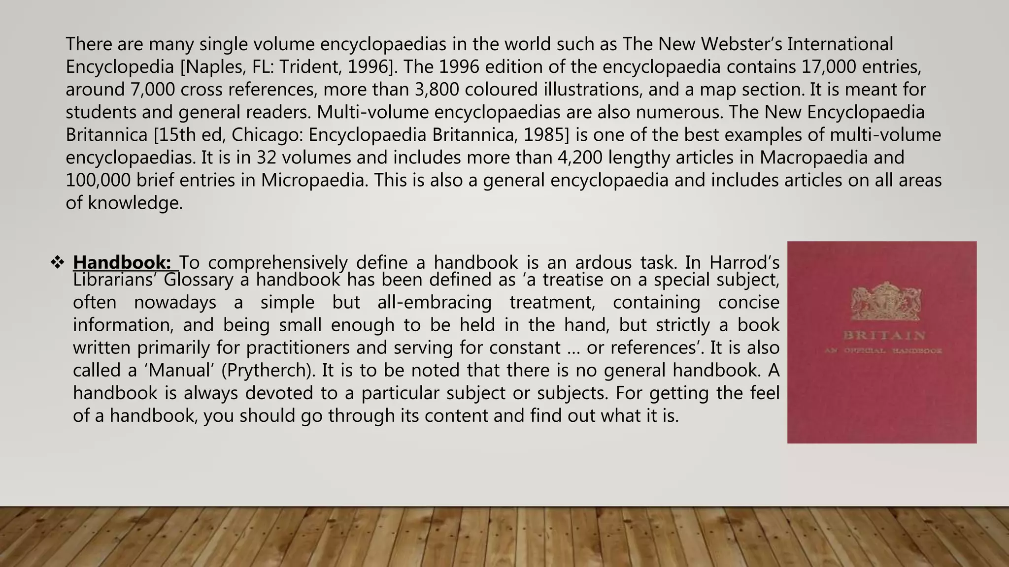  Handbook: To comprehensively define a handbook is an ardous task. In Harrod’s
Librarians’ Glossary a handbook has been defined as ‘a treatise on a special subject,
often nowadays a simple but all-embracing treatment, containing concise
information, and being small enough to be held in the hand, but strictly a book
written primarily for practitioners and serving for constant … or references’. It is also
called a ‘Manual’ (Prytherch). It is to be noted that there is no general handbook. A
handbook is always devoted to a particular subject or subjects. For getting the feel
of a handbook, you should go through its content and find out what it is.
There are many single volume encyclopaedias in the world such as The New Webster’s International
Encyclopedia [Naples, FL: Trident, 1996]. The 1996 edition of the encyclopaedia contains 17,000 entries,
around 7,000 cross references, more than 3,800 coloured illustrations, and a map section. It is meant for
students and general readers. Multi-volume encyclopaedias are also numerous. The New Encyclopaedia
Britannica [15th ed, Chicago: Encyclopaedia Britannica, 1985] is one of the best examples of multi-volume
encyclopaedias. It is in 32 volumes and includes more than 4,200 lengthy articles in Macropaedia and
100,000 brief entries in Micropaedia. This is also a general encyclopaedia and includes articles on all areas
of knowledge.
 
