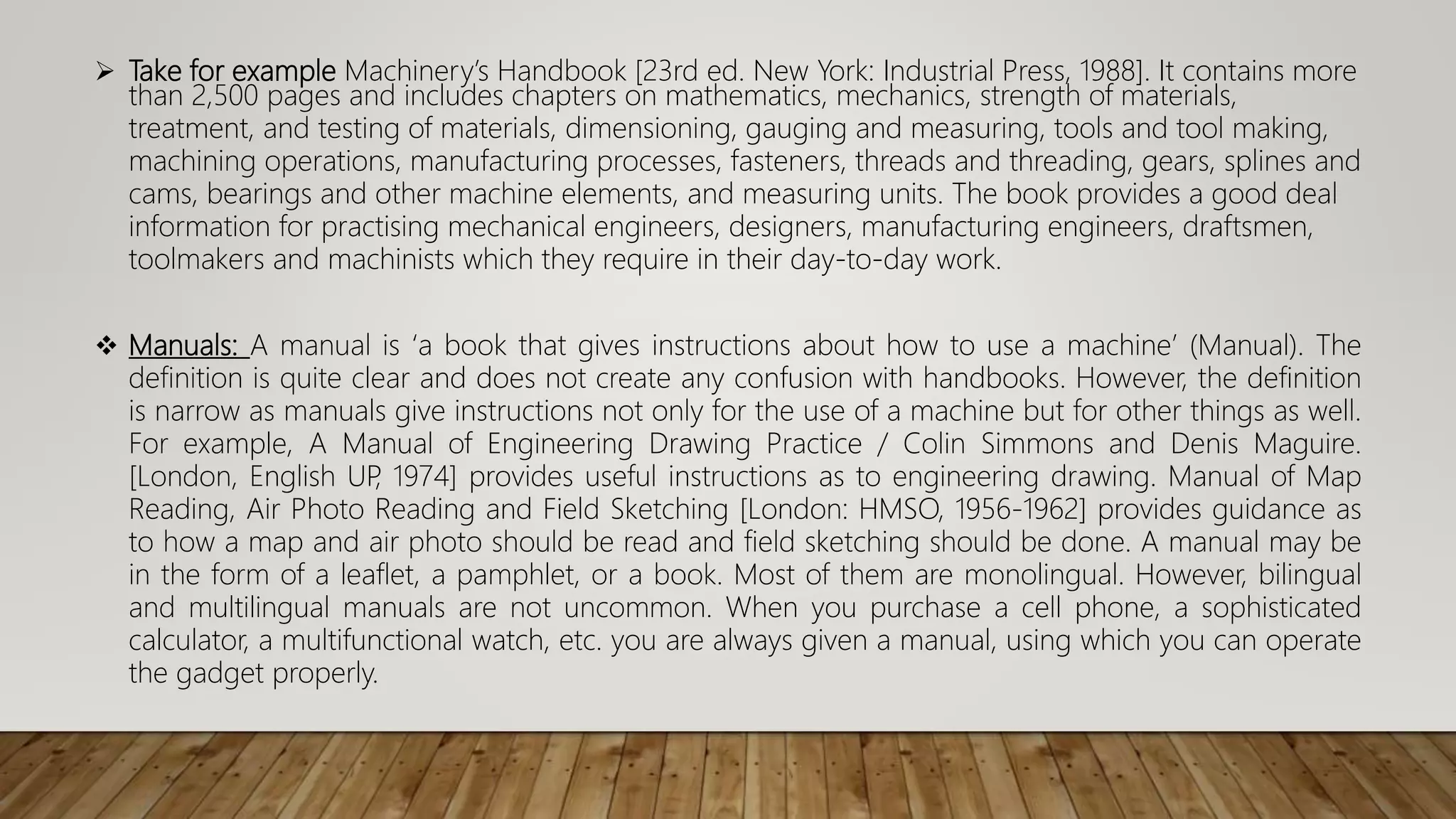  Take for example Machinery’s Handbook [23rd ed. New York: Industrial Press, 1988]. It contains more
than 2,500 pages and includes chapters on mathematics, mechanics, strength of materials,
treatment, and testing of materials, dimensioning, gauging and measuring, tools and tool making,
machining operations, manufacturing processes, fasteners, threads and threading, gears, splines and
cams, bearings and other machine elements, and measuring units. The book provides a good deal
information for practising mechanical engineers, designers, manufacturing engineers, draftsmen,
toolmakers and machinists which they require in their day-to-day work.
 Manuals: A manual is ‘a book that gives instructions about how to use a machine’ (Manual). The
definition is quite clear and does not create any confusion with handbooks. However, the definition
is narrow as manuals give instructions not only for the use of a machine but for other things as well.
For example, A Manual of Engineering Drawing Practice / Colin Simmons and Denis Maguire.
[London, English UP
, 1974] provides useful instructions as to engineering drawing. Manual of Map
Reading, Air Photo Reading and Field Sketching [London: HMSO, 1956-1962] provides guidance as
to how a map and air photo should be read and field sketching should be done. A manual may be
in the form of a leaflet, a pamphlet, or a book. Most of them are monolingual. However, bilingual
and multilingual manuals are not uncommon. When you purchase a cell phone, a sophisticated
calculator, a multifunctional watch, etc. you are always given a manual, using which you can operate
the gadget properly.
 