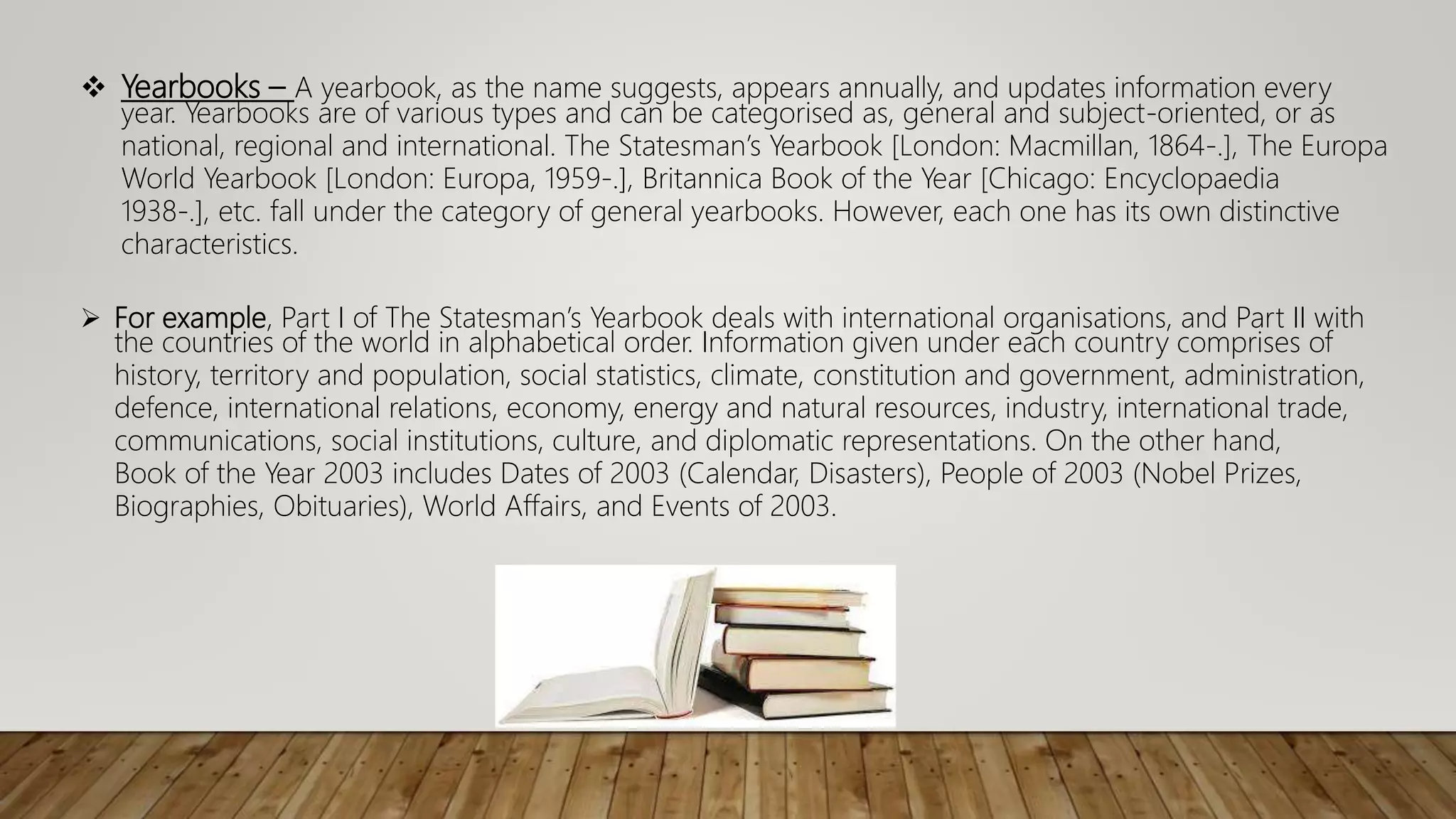  Yearbooks – A yearbook, as the name suggests, appears annually, and updates information every
year. Yearbooks are of various types and can be categorised as, general and subject-oriented, or as
national, regional and international. The Statesman’s Yearbook [London: Macmillan, 1864-.], The Europa
World Yearbook [London: Europa, 1959-.], Britannica Book of the Year [Chicago: Encyclopaedia
1938-.], etc. fall under the category of general yearbooks. However, each one has its own distinctive
characteristics.
 For example, Part I of The Statesman’s Yearbook deals with international organisations, and Part II with
the countries of the world in alphabetical order. Information given under each country comprises of
history, territory and population, social statistics, climate, constitution and government, administration,
defence, international relations, economy, energy and natural resources, industry, international trade,
communications, social institutions, culture, and diplomatic representations. On the other hand,
Book of the Year 2003 includes Dates of 2003 (Calendar, Disasters), People of 2003 (Nobel Prizes,
Biographies, Obituaries), World Affairs, and Events of 2003.
 