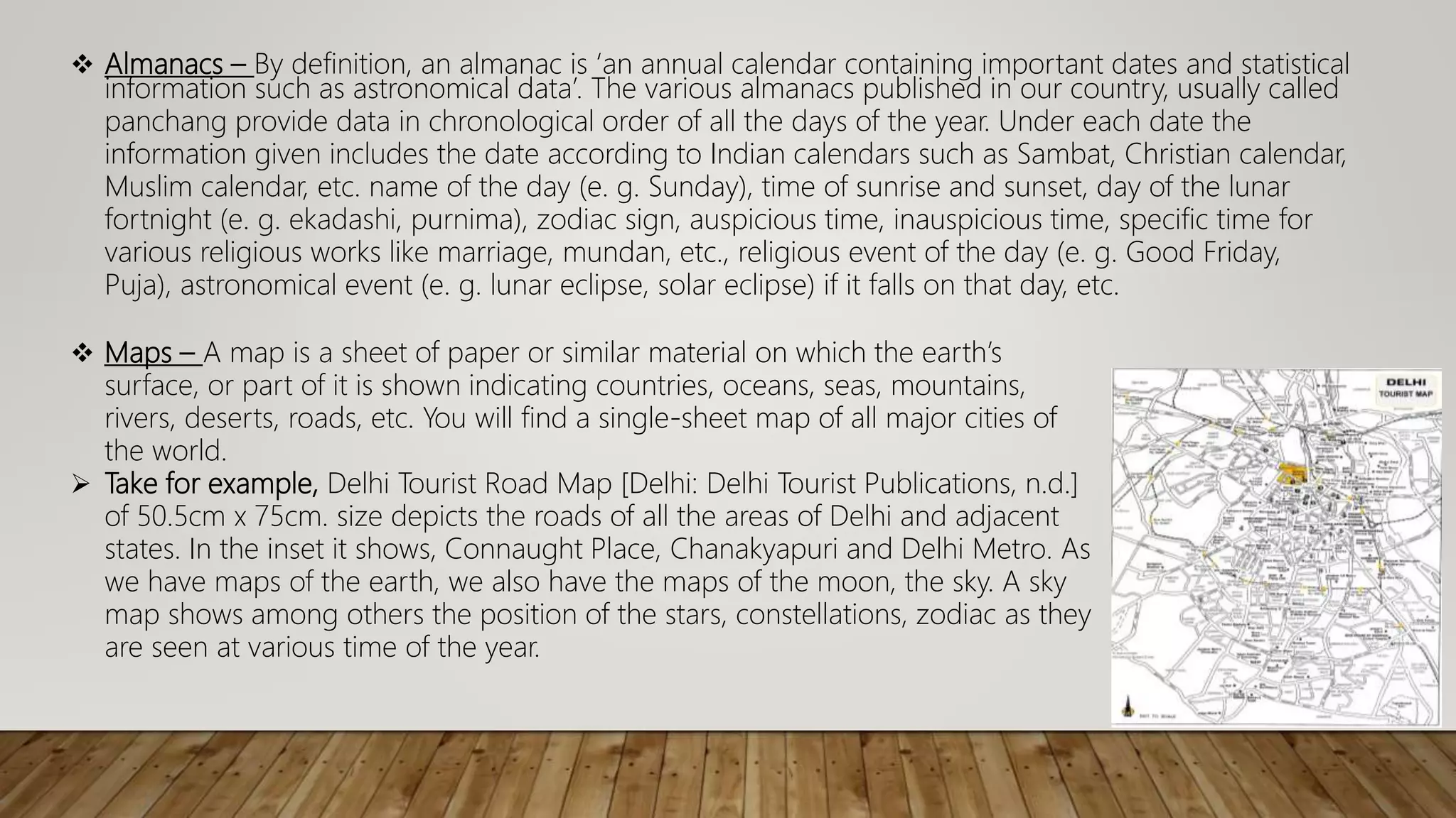 Almanacs – By definition, an almanac is ‘an annual calendar containing important dates and statistical
information such as astronomical data’. The various almanacs published in our country, usually called
panchang provide data in chronological order of all the days of the year. Under each date the
information given includes the date according to Indian calendars such as Sambat, Christian calendar,
Muslim calendar, etc. name of the day (e. g. Sunday), time of sunrise and sunset, day of the lunar
fortnight (e. g. ekadashi, purnima), zodiac sign, auspicious time, inauspicious time, specific time for
various religious works like marriage, mundan, etc., religious event of the day (e. g. Good Friday,
Puja), astronomical event (e. g. lunar eclipse, solar eclipse) if it falls on that day, etc.
 Maps – A map is a sheet of paper or similar material on which the earth’s
surface, or part of it is shown indicating countries, oceans, seas, mountains,
rivers, deserts, roads, etc. You will find a single-sheet map of all major cities of
the world.
 Take for example, Delhi Tourist Road Map [Delhi: Delhi Tourist Publications, n.d.]
of 50.5cm x 75cm. size depicts the roads of all the areas of Delhi and adjacent
states. In the inset it shows, Connaught Place, Chanakyapuri and Delhi Metro. As
we have maps of the earth, we also have the maps of the moon, the sky. A sky
map shows among others the position of the stars, constellations, zodiac as they
are seen at various time of the year.
 