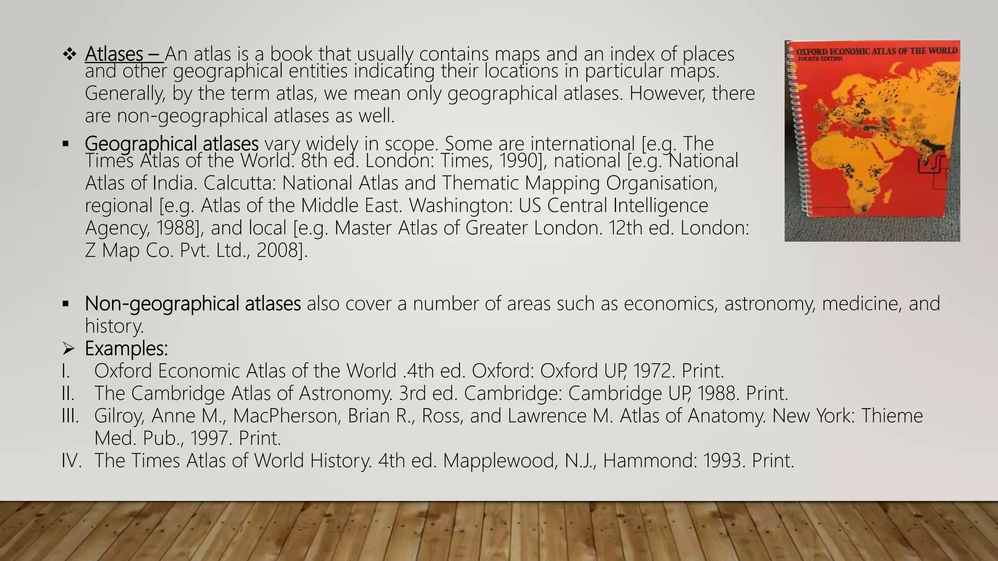  Atlases – An atlas is a book that usually contains maps and an index of places
and other geographical entities indicating their locations in particular maps.
Generally, by the term atlas, we mean only geographical atlases. However, there
are non-geographical atlases as well.
 Geographical atlases vary widely in scope. Some are international [e.g. The
Times Atlas of the World. 8th ed. London: Times, 1990], national [e.g. National
Atlas of India. Calcutta: National Atlas and Thematic Mapping Organisation,
regional [e.g. Atlas of the Middle East. Washington: US Central Intelligence
Agency, 1988], and local [e.g. Master Atlas of Greater London. 12th ed. London:
Z Map Co. Pvt. Ltd., 2008].
 Non-geographical atlases also cover a number of areas such as economics, astronomy, medicine, and
history.
 Examples:
I. Oxford Economic Atlas of the World .4th ed. Oxford: Oxford UP
, 1972. Print.
II. The Cambridge Atlas of Astronomy. 3rd ed. Cambridge: Cambridge UP
, 1988. Print.
III. Gilroy, Anne M., MacPherson, Brian R., Ross, and Lawrence M. Atlas of Anatomy. New York: Thieme
Med. Pub., 1997. Print.
IV. The Times Atlas of World History. 4th ed. Mapplewood, N.J., Hammond: 1993. Print.
 