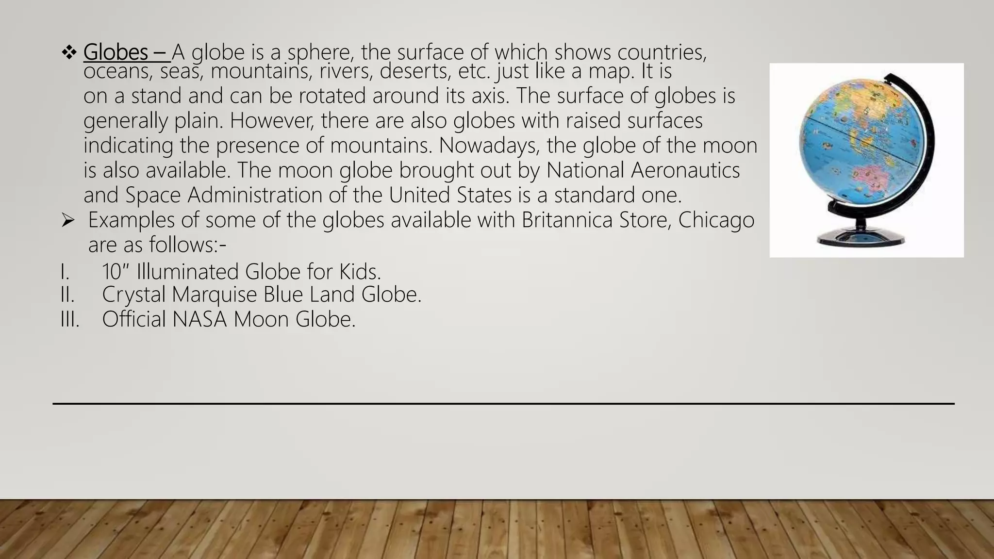  Globes – A globe is a sphere, the surface of which shows countries,
oceans, seas, mountains, rivers, deserts, etc. just like a map. It is
on a stand and can be rotated around its axis. The surface of globes is
generally plain. However, there are also globes with raised surfaces
indicating the presence of mountains. Nowadays, the globe of the moon
is also available. The moon globe brought out by National Aeronautics
and Space Administration of the United States is a standard one.
 Examples of some of the globes available with Britannica Store, Chicago
are as follows:-
I. 10″ Illuminated Globe for Kids.
II. Crystal Marquise Blue Land Globe.
III. Official NASA Moon Globe.
 