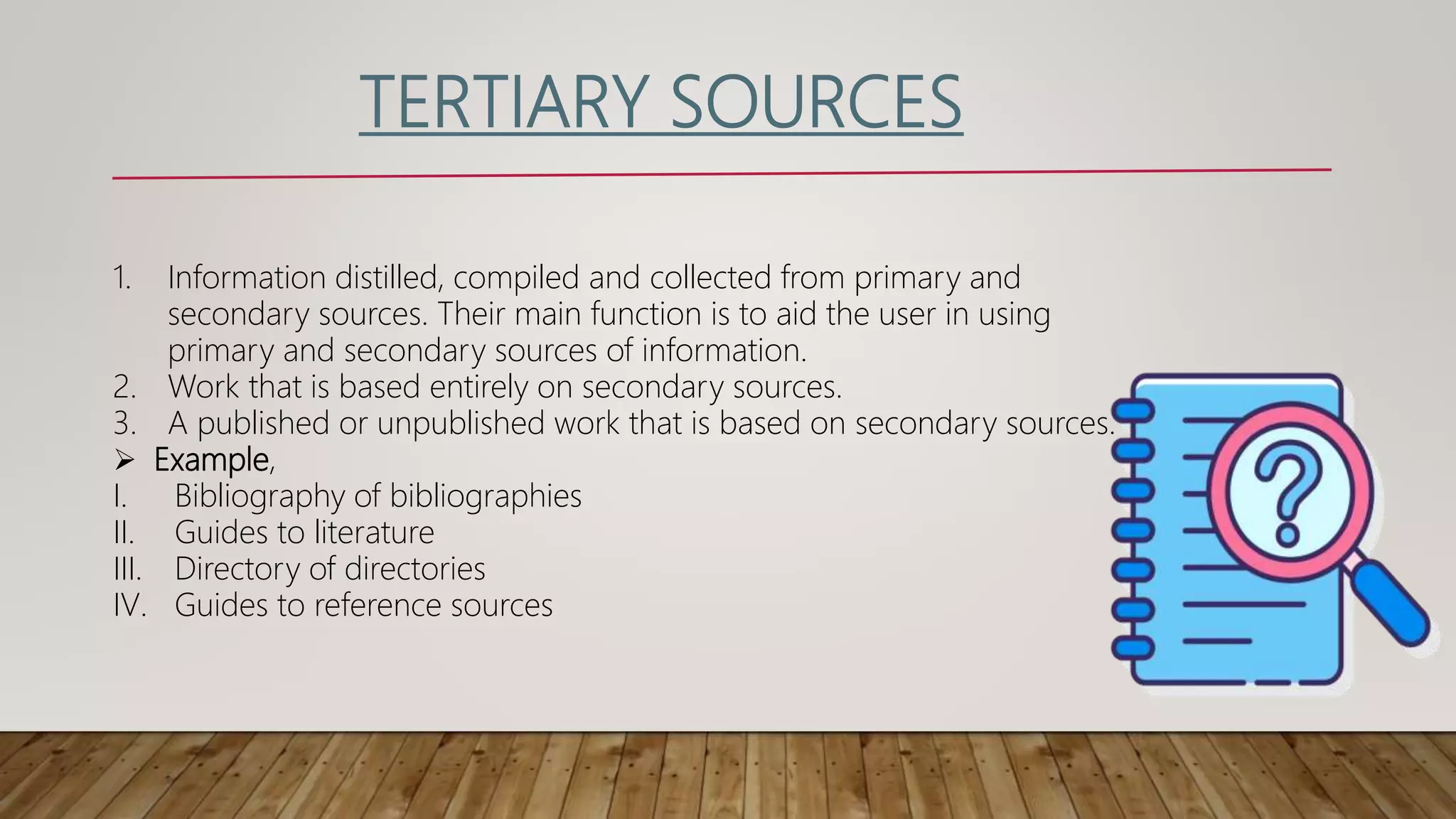 TERTIARY SOURCES
1. Information distilled, compiled and collected from primary and
secondary sources. Their main function is to aid the user in using
primary and secondary sources of information.
2. Work that is based entirely on secondary sources.
3. A published or unpublished work that is based on secondary sources.
 Example,
I. Bibliography of bibliographies
II. Guides to literature
III. Directory of directories
IV. Guides to reference sources
 
