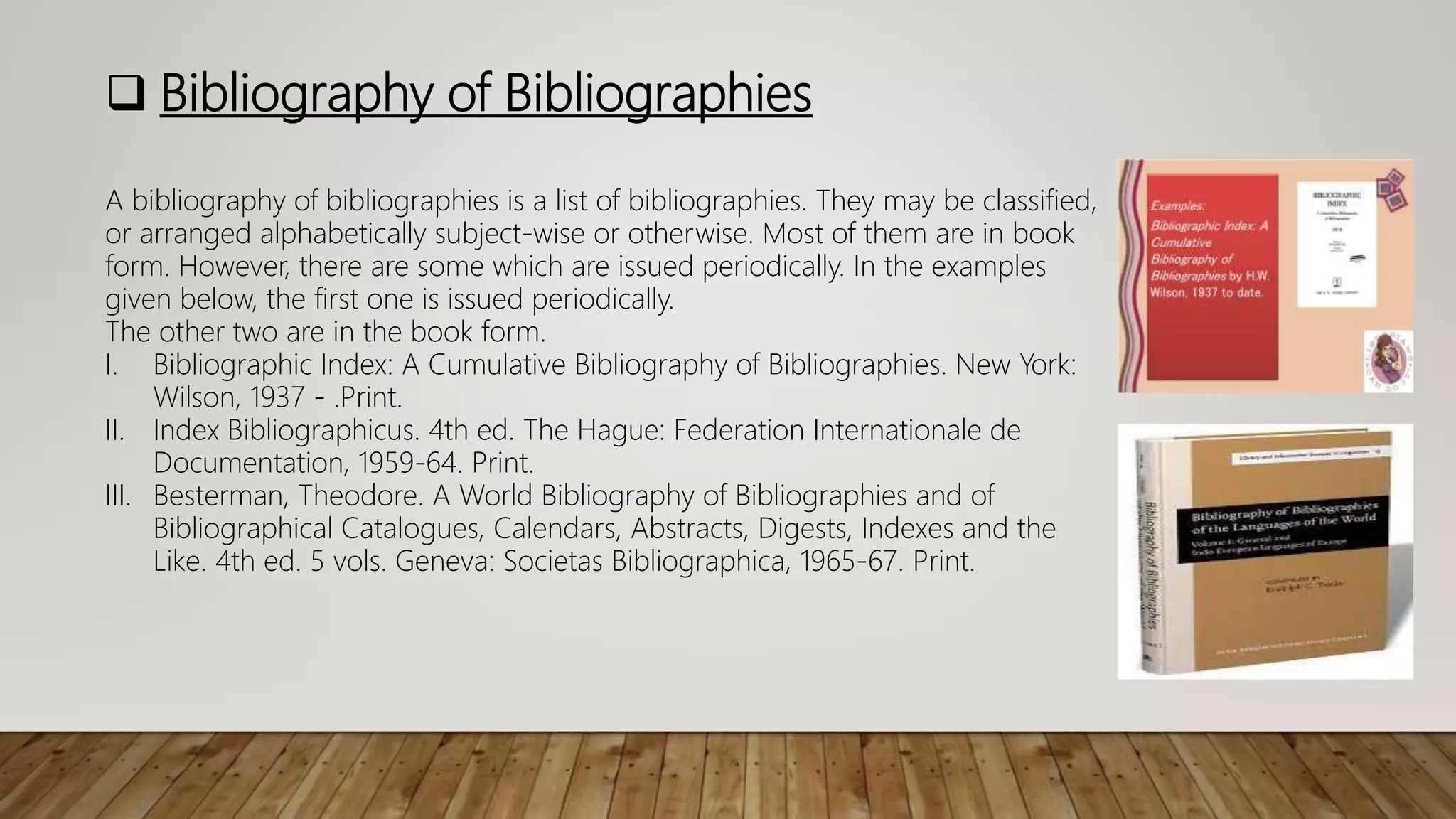  Bibliography of Bibliographies
A bibliography of bibliographies is a list of bibliographies. They may be classified,
or arranged alphabetically subject-wise or otherwise. Most of them are in book
form. However, there are some which are issued periodically. In the examples
given below, the first one is issued periodically.
The other two are in the book form.
I. Bibliographic Index: A Cumulative Bibliography of Bibliographies. New York:
Wilson, 1937 - .Print.
II. Index Bibliographicus. 4th ed. The Hague: Federation Internationale de
Documentation, 1959-64. Print.
III. Besterman, Theodore. A World Bibliography of Bibliographies and of
Bibliographical Catalogues, Calendars, Abstracts, Digests, Indexes and the
Like. 4th ed. 5 vols. Geneva: Societas Bibliographica, 1965-67. Print.
 