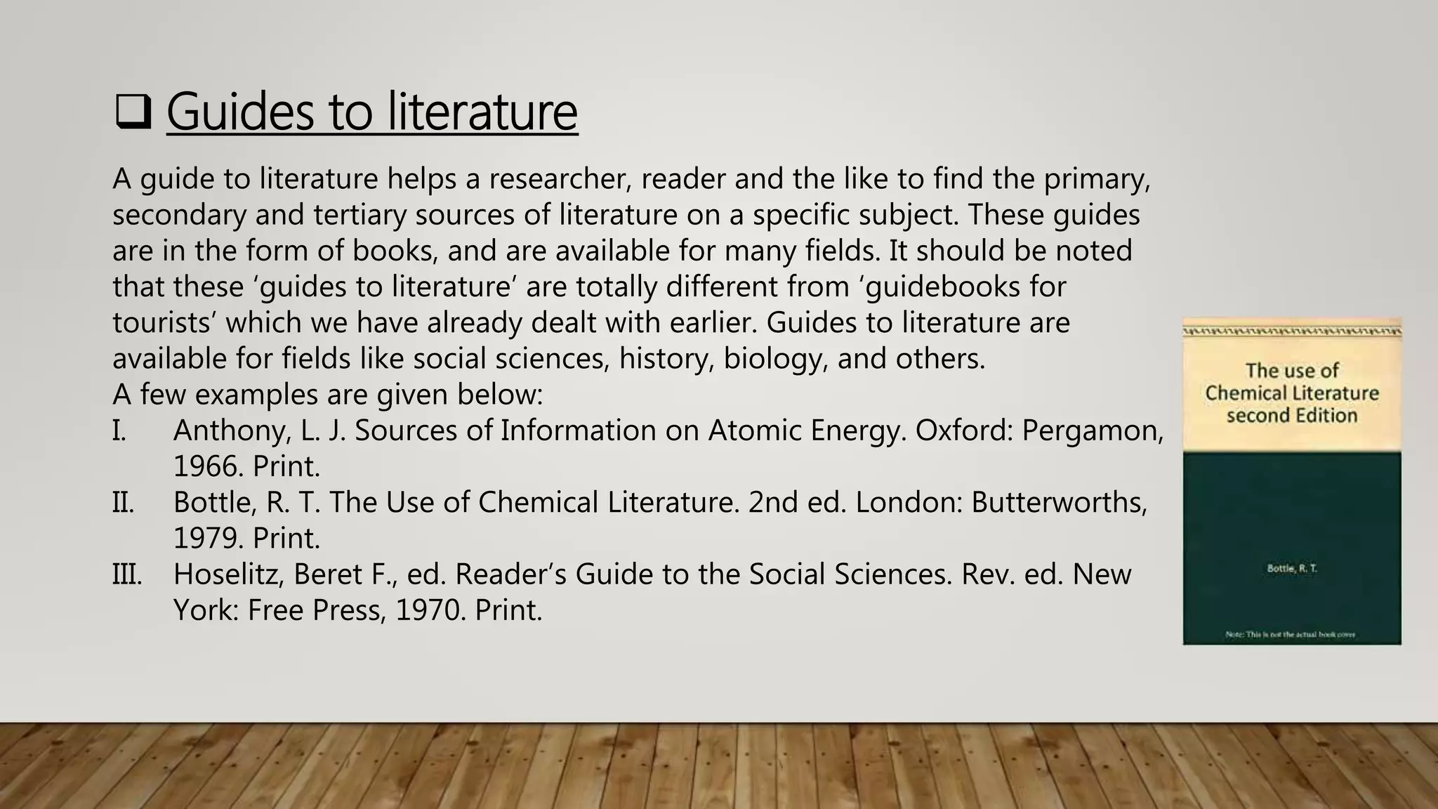  Guides to literature
A guide to literature helps a researcher, reader and the like to find the primary,
secondary and tertiary sources of literature on a specific subject. These guides
are in the form of books, and are available for many fields. It should be noted
that these ‘guides to literature’ are totally different from ‘guidebooks for
tourists’ which we have already dealt with earlier. Guides to literature are
available for fields like social sciences, history, biology, and others.
A few examples are given below:
I. Anthony, L. J. Sources of Information on Atomic Energy. Oxford: Pergamon,
1966. Print.
II. Bottle, R. T. The Use of Chemical Literature. 2nd ed. London: Butterworths,
1979. Print.
III. Hoselitz, Beret F., ed. Reader’s Guide to the Social Sciences. Rev. ed. New
York: Free Press, 1970. Print.
 