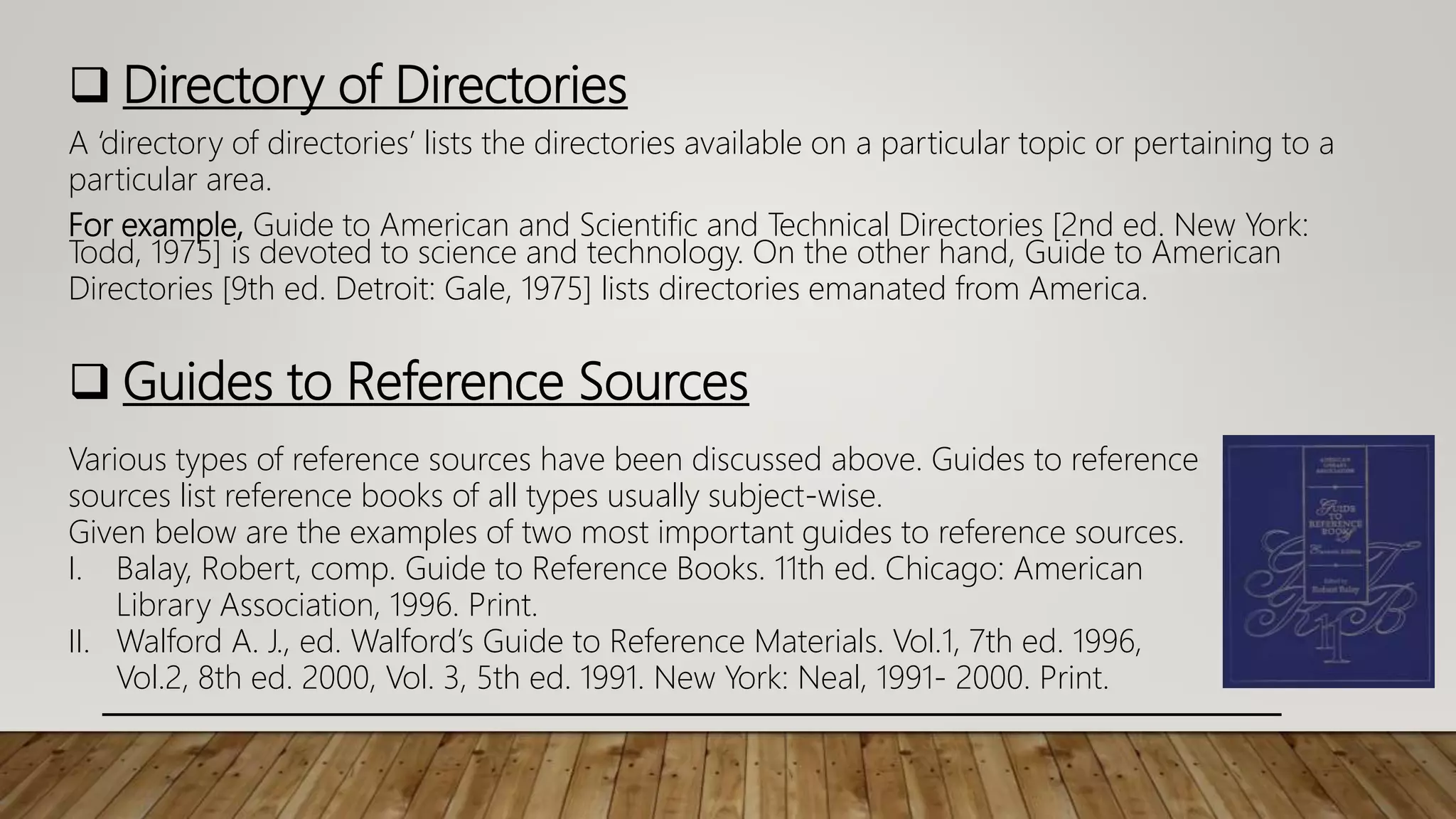  Directory of Directories
A ‘directory of directories’ lists the directories available on a particular topic or pertaining to a
particular area.
For example, Guide to American and Scientific and Technical Directories [2nd ed. New York:
Todd, 1975] is devoted to science and technology. On the other hand, Guide to American
Directories [9th ed. Detroit: Gale, 1975] lists directories emanated from America.
 Guides to Reference Sources
Various types of reference sources have been discussed above. Guides to reference
sources list reference books of all types usually subject-wise.
Given below are the examples of two most important guides to reference sources.
I. Balay, Robert, comp. Guide to Reference Books. 11th ed. Chicago: American
Library Association, 1996. Print.
II. Walford A. J., ed. Walford’s Guide to Reference Materials. Vol.1, 7th ed. 1996,
Vol.2, 8th ed. 2000, Vol. 3, 5th ed. 1991. New York: Neal, 1991- 2000. Print.
 