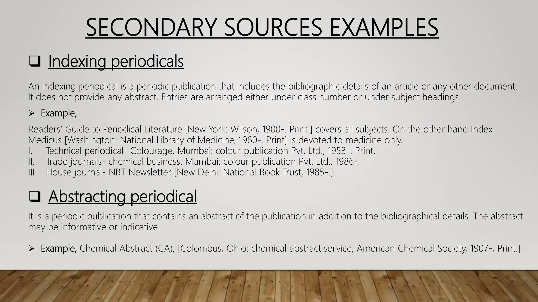 SECONDARY SOURCES EXAMPLES
 Indexing periodicals
An indexing periodical is a periodic publication that includes the bibliographic details of an article or any other document.
It does not provide any abstract. Entries are arranged either under class number or under subject headings.
 Example,
Readers’ Guide to Periodical Literature [New York: Wilson, 1900-. Print.] covers all subjects. On the other hand Index
Medicus [Washington: National Library of Medicine, 1960-. Print] is devoted to medicine only.
I. Technical periodical- Colourage. Mumbai: colour publication Pvt. Ltd., 1953-. Print.
II. Trade journals- chemical business. Mumbai: colour publication Pvt. Ltd., 1986-.
III. House journal- NBT Newsletter [New Delhi: National Book Trust, 1985-.]
 Abstracting periodical
It is a periodic publication that contains an abstract of the publication in addition to the bibliographical details. The abstract
may be informative or indicative.
 Example, Chemical Abstract (CA), [Colombus, Ohio: chemical abstract service, American Chemical Society, 1907-, Print.]
 