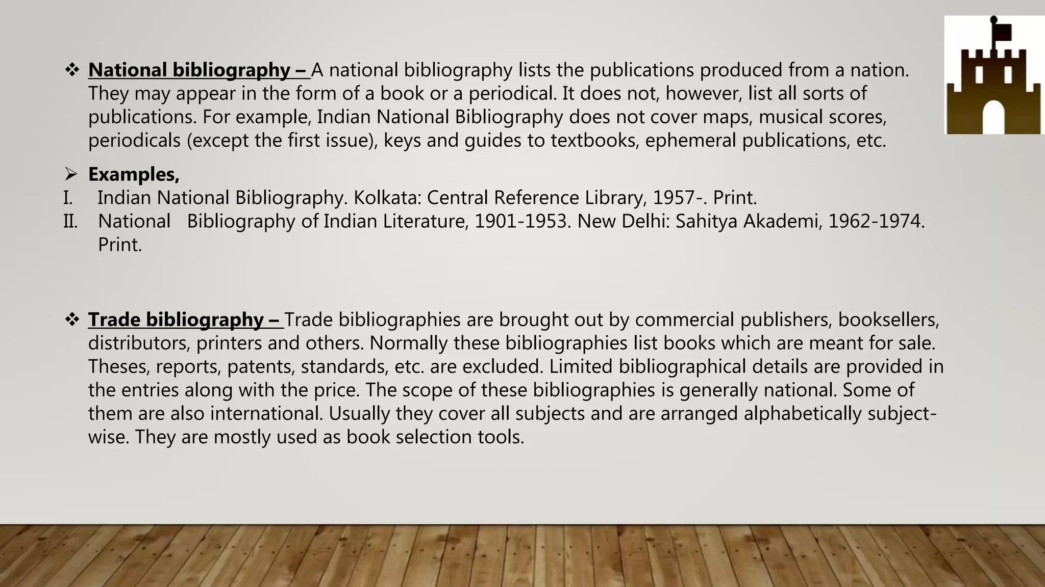  National bibliography – A national bibliography lists the publications produced from a nation.
They may appear in the form of a book or a periodical. It does not, however, list all sorts of
publications. For example, Indian National Bibliography does not cover maps, musical scores,
periodicals (except the first issue), keys and guides to textbooks, ephemeral publications, etc.
 Examples,
I. Indian National Bibliography. Kolkata: Central Reference Library, 1957-. Print.
II. National Bibliography of Indian Literature, 1901-1953. New Delhi: Sahitya Akademi, 1962-1974.
Print.
 Trade bibliography – Trade bibliographies are brought out by commercial publishers, booksellers,
distributors, printers and others. Normally these bibliographies list books which are meant for sale.
Theses, reports, patents, standards, etc. are excluded. Limited bibliographical details are provided in
the entries along with the price. The scope of these bibliographies is generally national. Some of
them are also international. Usually they cover all subjects and are arranged alphabetically subject-
wise. They are mostly used as book selection tools.
 