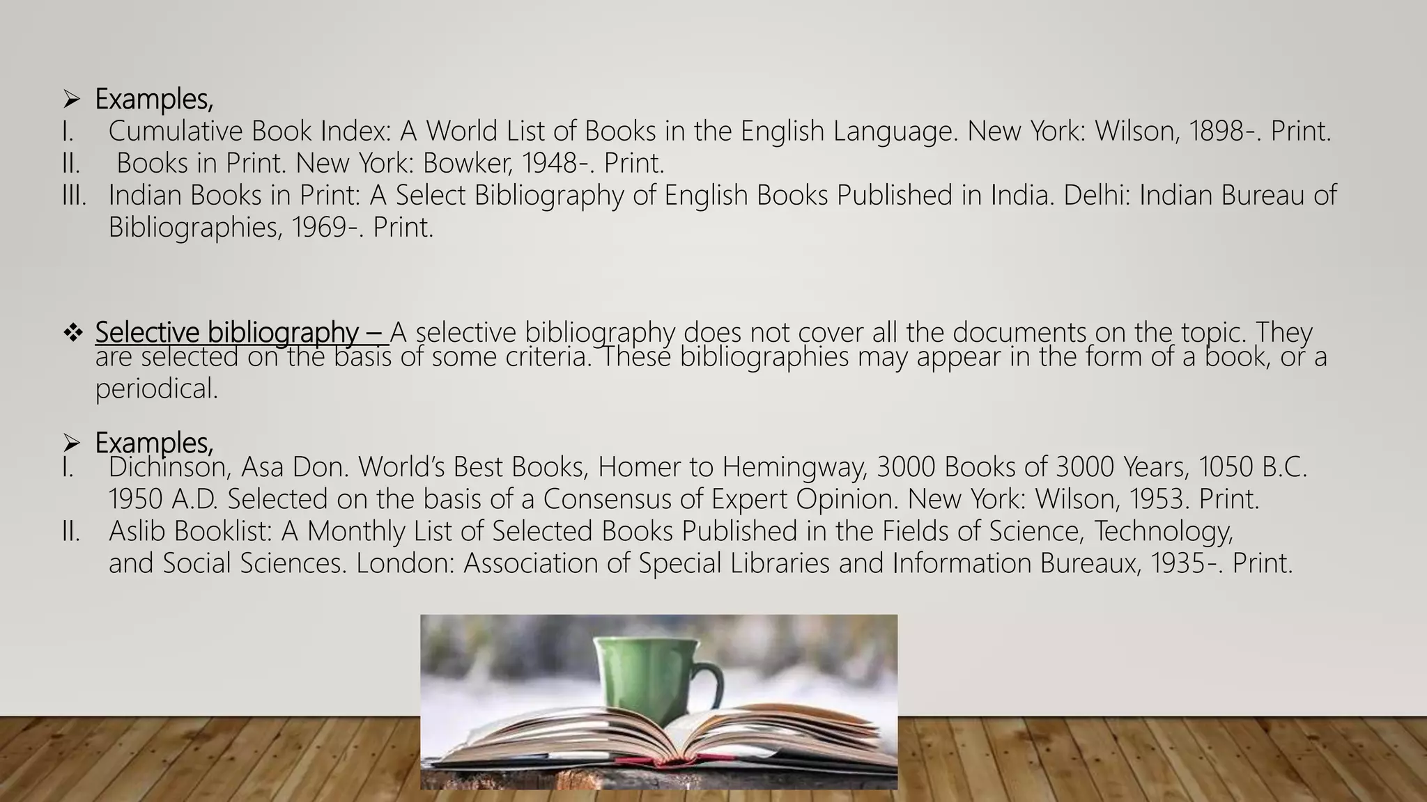  Selective bibliography – A selective bibliography does not cover all the documents on the topic. They
are selected on the basis of some criteria. These bibliographies may appear in the form of a book, or a
periodical.
 Examples,
I. Dichinson, Asa Don. World’s Best Books, Homer to Hemingway, 3000 Books of 3000 Years, 1050 B.C.
1950 A.D. Selected on the basis of a Consensus of Expert Opinion. New York: Wilson, 1953. Print.
II. Aslib Booklist: A Monthly List of Selected Books Published in the Fields of Science, Technology,
and Social Sciences. London: Association of Special Libraries and Information Bureaux, 1935-. Print.
 Examples,
I. Cumulative Book Index: A World List of Books in the English Language. New York: Wilson, 1898-. Print.
II. Books in Print. New York: Bowker, 1948-. Print.
III. Indian Books in Print: A Select Bibliography of English Books Published in India. Delhi: Indian Bureau of
Bibliographies, 1969-. Print.
 