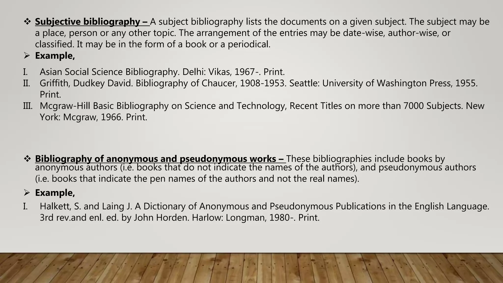  Bibliography of anonymous and pseudonymous works – These bibliographies include books by
anonymous authors (i.e. books that do not indicate the names of the authors), and pseudonymous authors
(i.e. books that indicate the pen names of the authors and not the real names).
 Example,
I. Halkett, S. and Laing J. A Dictionary of Anonymous and Pseudonymous Publications in the English Language.
3rd rev.and enl. ed. by John Horden. Harlow: Longman, 1980-. Print.
 Subjective bibliography – A subject bibliography lists the documents on a given subject. The subject may be
a place, person or any other topic. The arrangement of the entries may be date-wise, author-wise, or
classified. It may be in the form of a book or a periodical.
 Example,
I. Asian Social Science Bibliography. Delhi: Vikas, 1967-. Print.
II. Griffith, Dudkey David. Bibliography of Chaucer, 1908-1953. Seattle: University of Washington Press, 1955.
Print.
III. Mcgraw-Hill Basic Bibliography on Science and Technology, Recent Titles on more than 7000 Subjects. New
York: Mcgraw, 1966. Print.
 