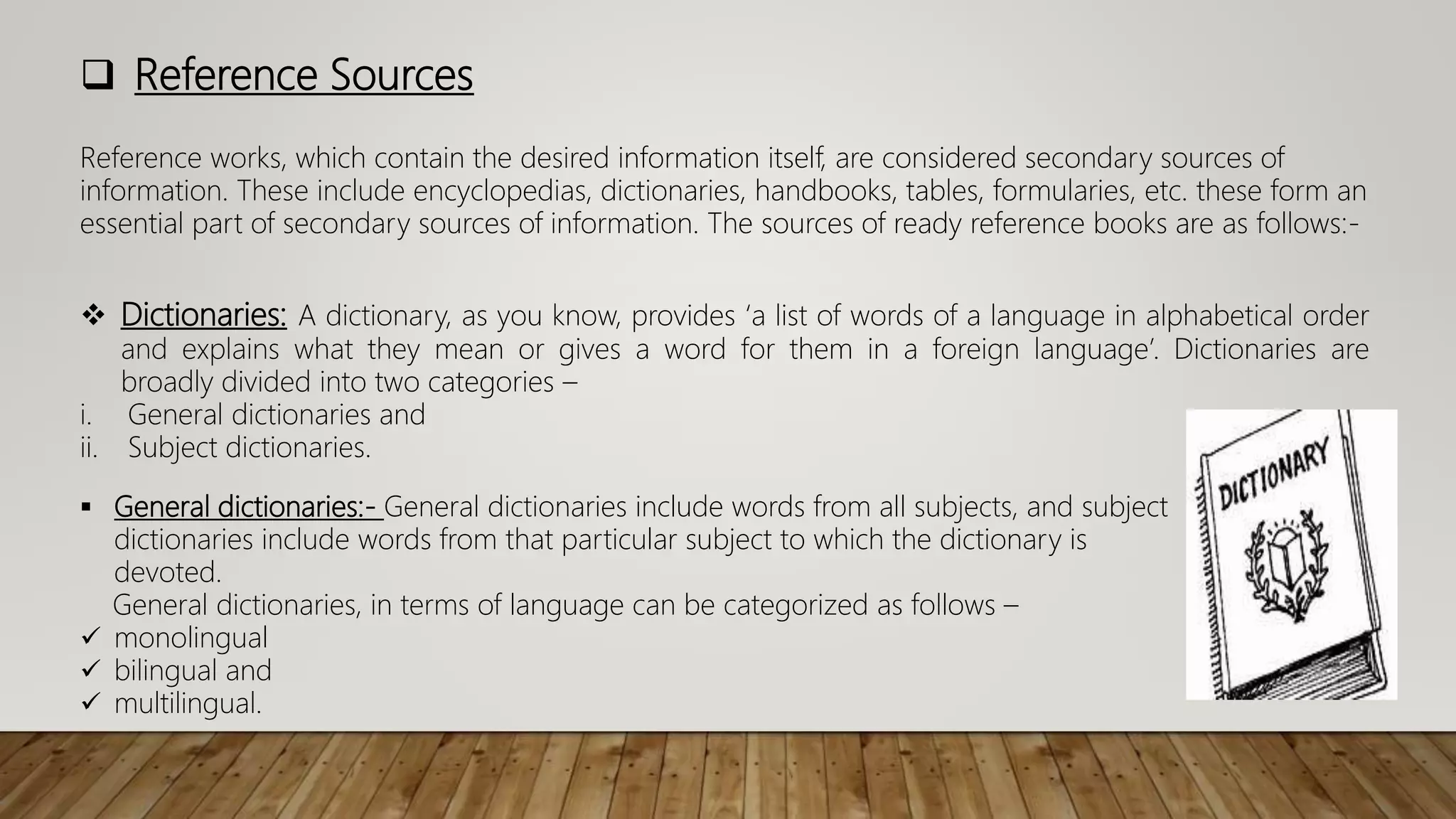  Reference Sources
 Dictionaries: A dictionary, as you know, provides ‘a list of words of a language in alphabetical order
and explains what they mean or gives a word for them in a foreign language’. Dictionaries are
broadly divided into two categories –
i. General dictionaries and
ii. Subject dictionaries.
Reference works, which contain the desired information itself, are considered secondary sources of
information. These include encyclopedias, dictionaries, handbooks, tables, formularies, etc. these form an
essential part of secondary sources of information. The sources of ready reference books are as follows:-
 General dictionaries:- General dictionaries include words from all subjects, and subject
dictionaries include words from that particular subject to which the dictionary is
devoted.
General dictionaries, in terms of language can be categorized as follows –
 monolingual
 bilingual and
 multilingual.
 