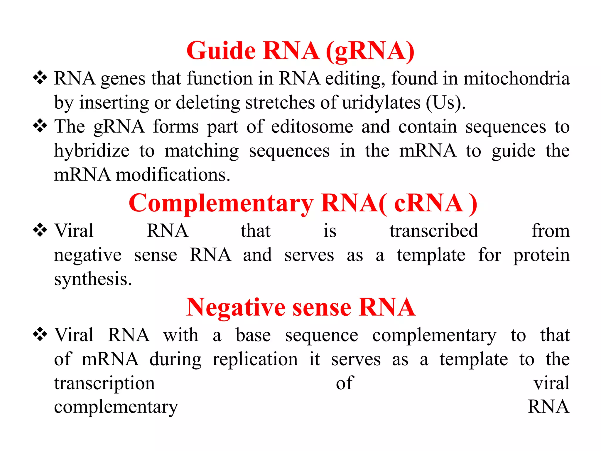 Guide RNA (gRNA)
 RNA genes that function in RNA editing, found in mitochondria
by inserting or deleting stretches of uridylates (Us).
 The gRNA forms part of editosome and contain sequences to
hybridize to matching sequences in the mRNA to guide the
mRNA modifications.
Complementary RNA( cRNA )
 Viral RNA that is transcribed from
negative sense RNA and serves as a template for protein
synthesis.
Negative sense RNA
 Viral RNA with a base sequence complementary to that
of mRNA during replication it serves as a template to the
transcription of viral
complementary RNA
 
