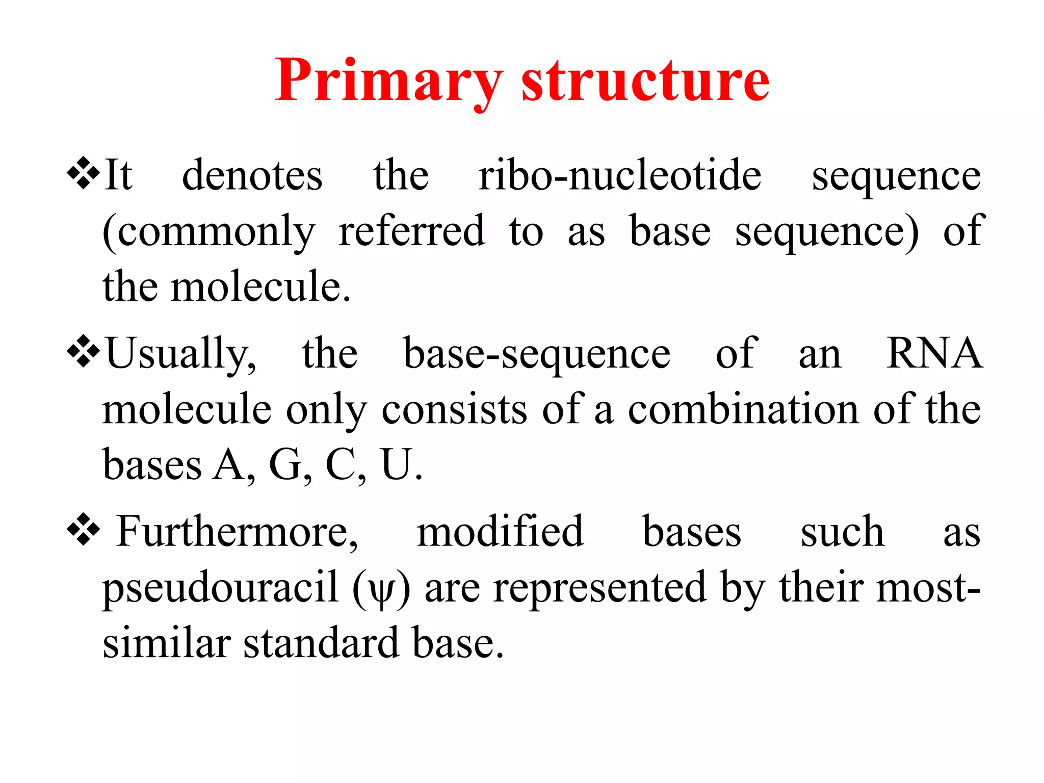 Primary structure
It denotes the ribo-nucleotide sequence
(commonly referred to as base sequence) of
the molecule.
Usually, the base-sequence of an RNA
molecule only consists of a combination of the
bases A, G, C, U.
 Furthermore, modified bases such as
pseudouracil (ψ) are represented by their most-
similar standard base.
 