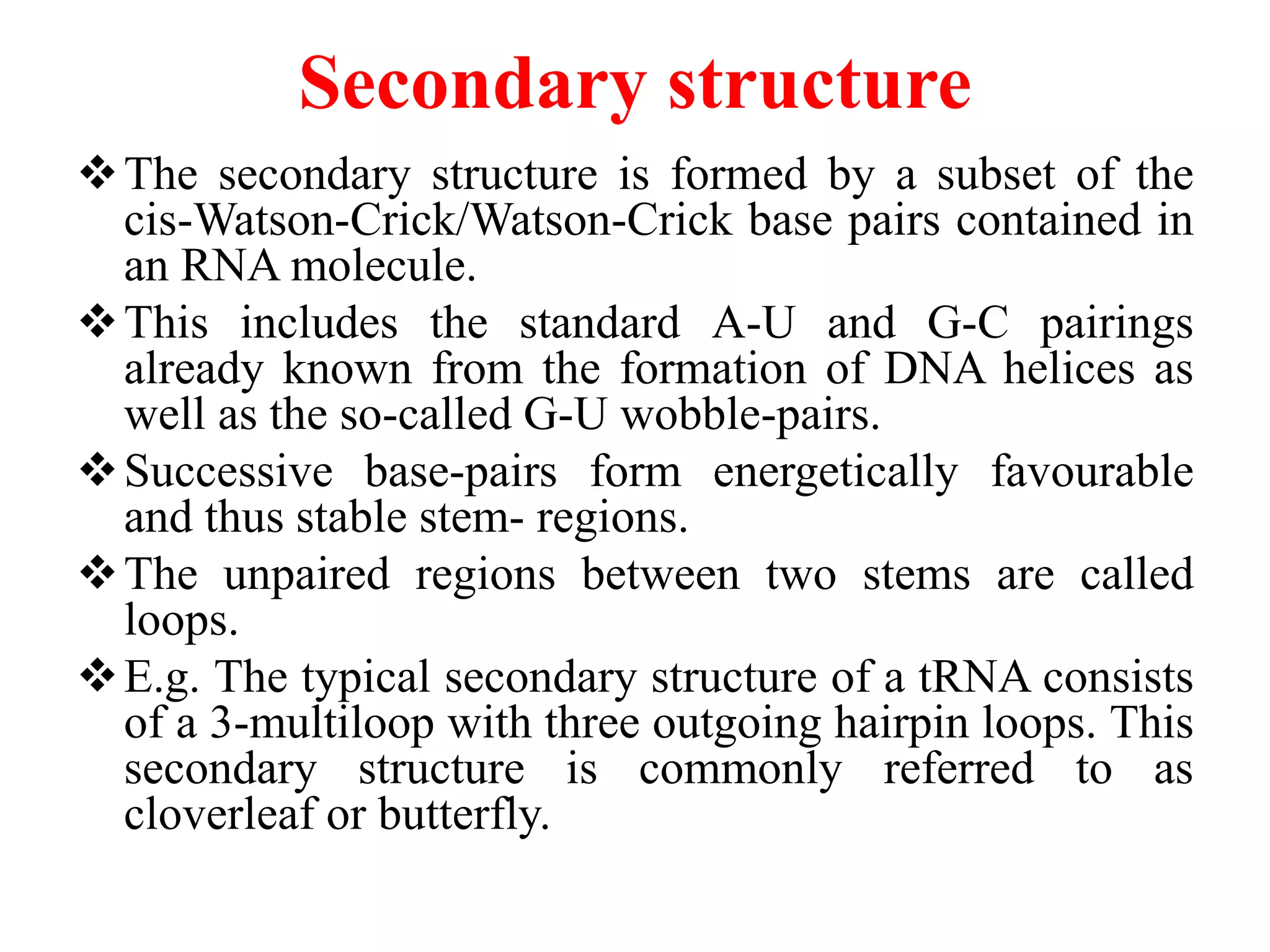 Secondary structure
The secondary structure is formed by a subset of the
cis-Watson-Crick/Watson-Crick base pairs contained in
an RNA molecule.
This includes the standard A-U and G-C pairings
already known from the formation of DNA helices as
well as the so-called G-U wobble-pairs.
Successive base-pairs form energetically favourable
and thus stable stem- regions.
The unpaired regions between two stems are called
loops.
E.g. The typical secondary structure of a tRNA consists
of a 3-multiloop with three outgoing hairpin loops. This
secondary structure is commonly referred to as
cloverleaf or butterfly.
 