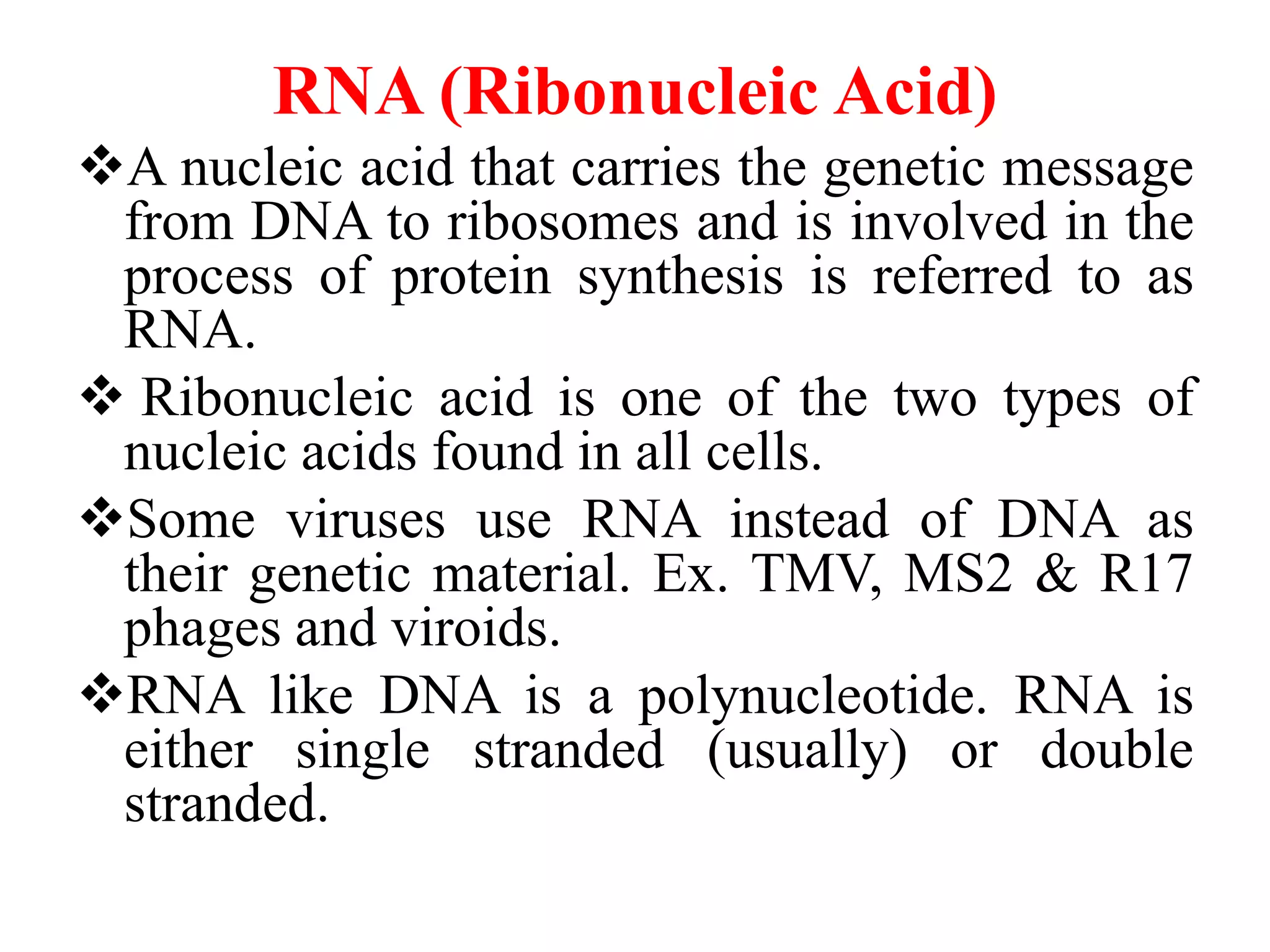 RNA (Ribonucleic Acid)
A nucleic acid that carries the genetic message
from DNA to ribosomes and is involved in the
process of protein synthesis is referred to as
RNA.
 Ribonucleic acid is one of the two types of
nucleic acids found in all cells.
Some viruses use RNA instead of DNA as
their genetic material. Ex. TMV, MS2 & R17
phages and viroids.
RNA like DNA is a polynucleotide. RNA is
either single stranded (usually) or double
stranded.
 