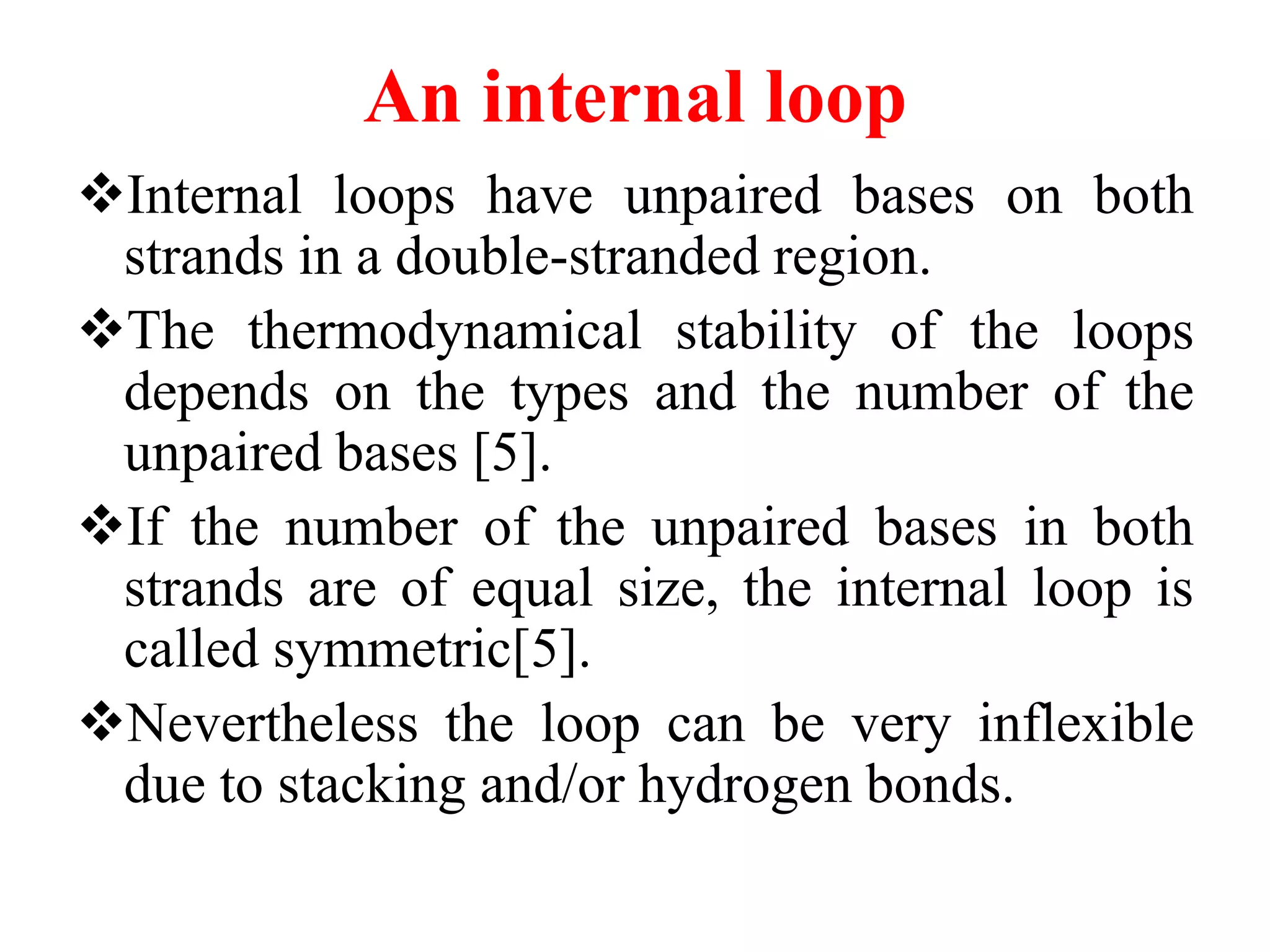 An internal loop
Internal loops have unpaired bases on both
strands in a double-stranded region.
The thermodynamical stability of the loops
depends on the types and the number of the
unpaired bases [5].
If the number of the unpaired bases in both
strands are of equal size, the internal loop is
called symmetric[5].
Nevertheless the loop can be very inflexible
due to stacking and/or hydrogen bonds.
 