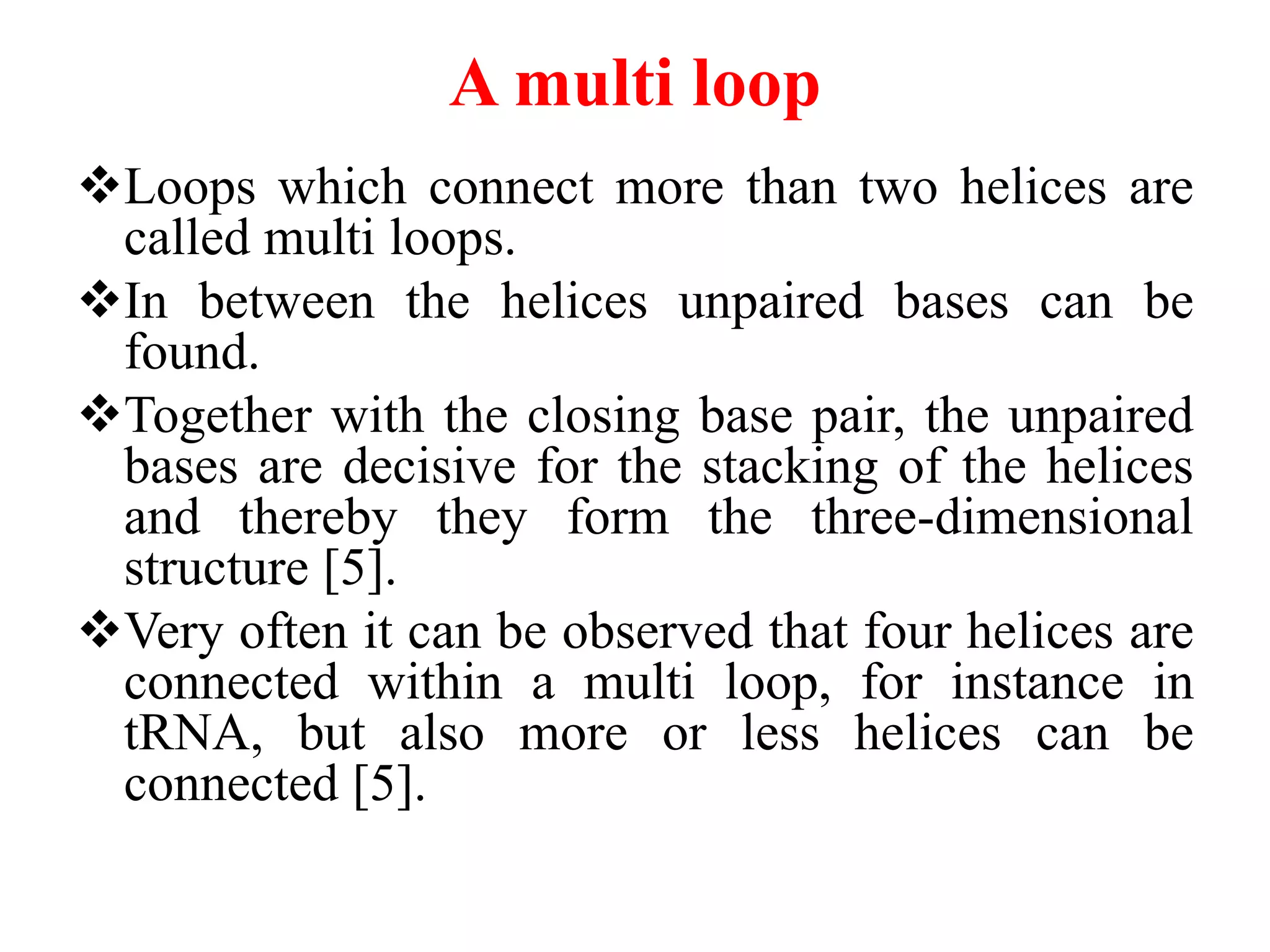 A multi loop
Loops which connect more than two helices are
called multi loops.
In between the helices unpaired bases can be
found.
Together with the closing base pair, the unpaired
bases are decisive for the stacking of the helices
and thereby they form the three-dimensional
structure [5].
Very often it can be observed that four helices are
connected within a multi loop, for instance in
tRNA, but also more or less helices can be
connected [5].
 