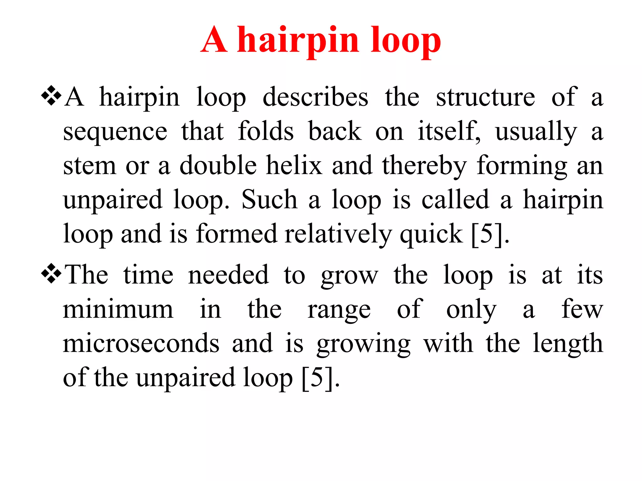 A hairpin loop
A hairpin loop describes the structure of a
sequence that folds back on itself, usually a
stem or a double helix and thereby forming an
unpaired loop. Such a loop is called a hairpin
loop and is formed relatively quick [5].
The time needed to grow the loop is at its
minimum in the range of only a few
microseconds and is growing with the length
of the unpaired loop [5].
 