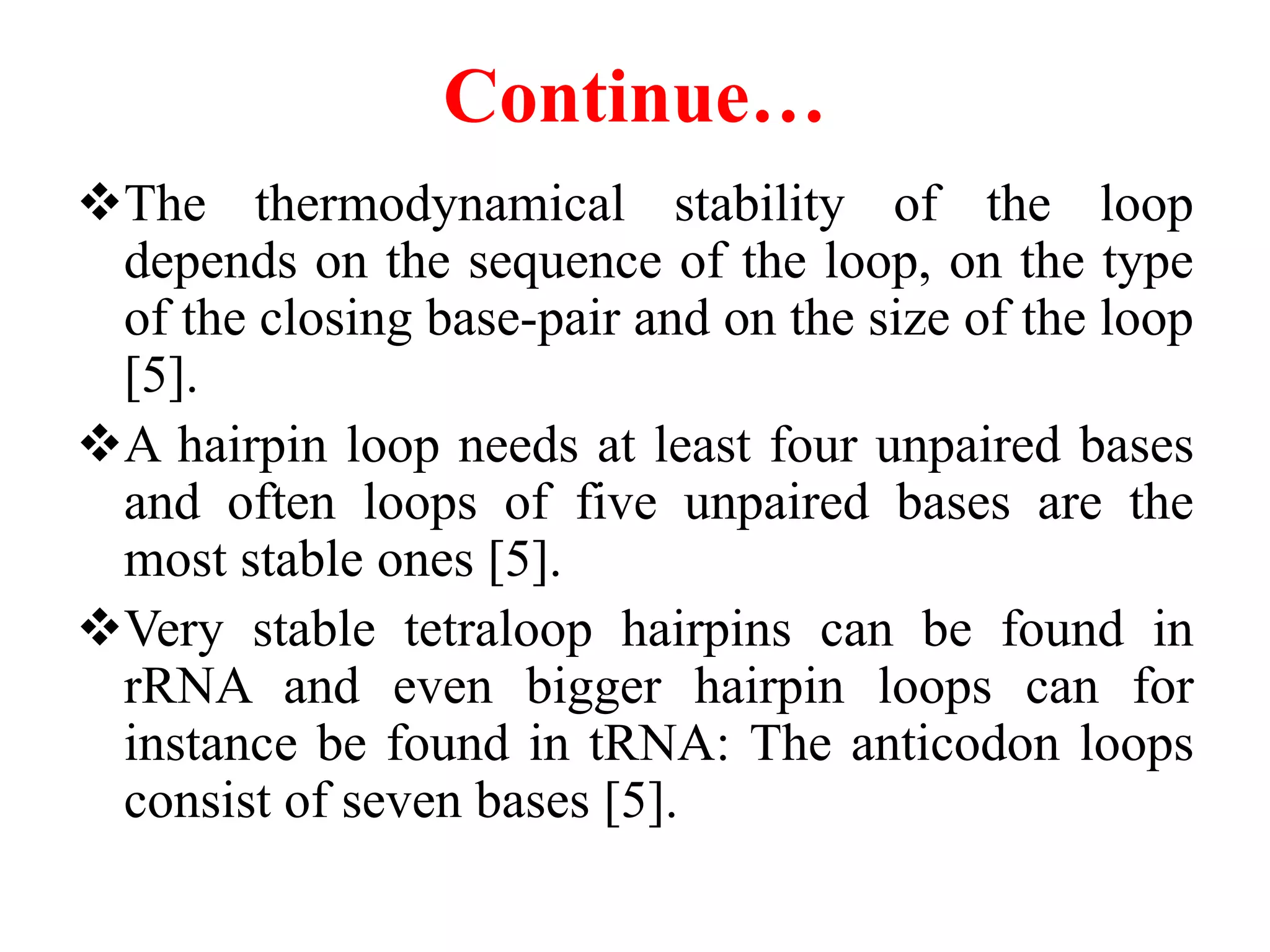 Continue…
The thermodynamical stability of the loop
depends on the sequence of the loop, on the type
of the closing base-pair and on the size of the loop
[5].
A hairpin loop needs at least four unpaired bases
and often loops of five unpaired bases are the
most stable ones [5].
Very stable tetraloop hairpins can be found in
rRNA and even bigger hairpin loops can for
instance be found in tRNA: The anticodon loops
consist of seven bases [5].
 