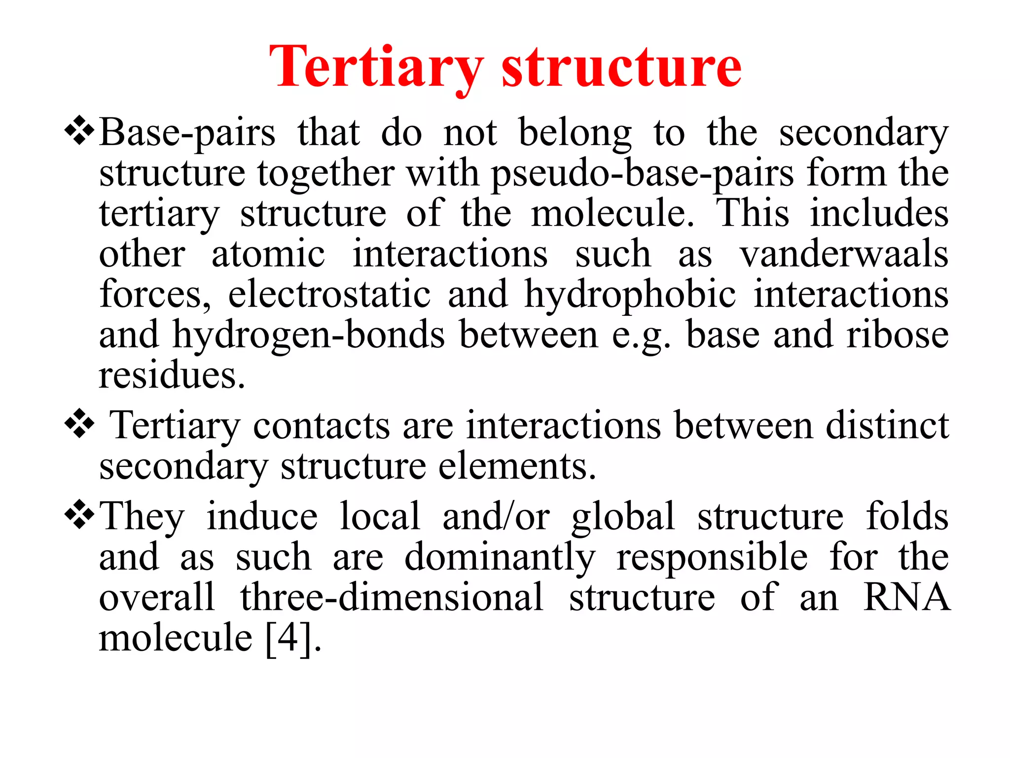 Tertiary structure
Base-pairs that do not belong to the secondary
structure together with pseudo-base-pairs form the
tertiary structure of the molecule. This includes
other atomic interactions such as vanderwaals
forces, electrostatic and hydrophobic interactions
and hydrogen-bonds between e.g. base and ribose
residues.
 Tertiary contacts are interactions between distinct
secondary structure elements.
They induce local and/or global structure folds
and as such are dominantly responsible for the
overall three-dimensional structure of an RNA
molecule [4].
 